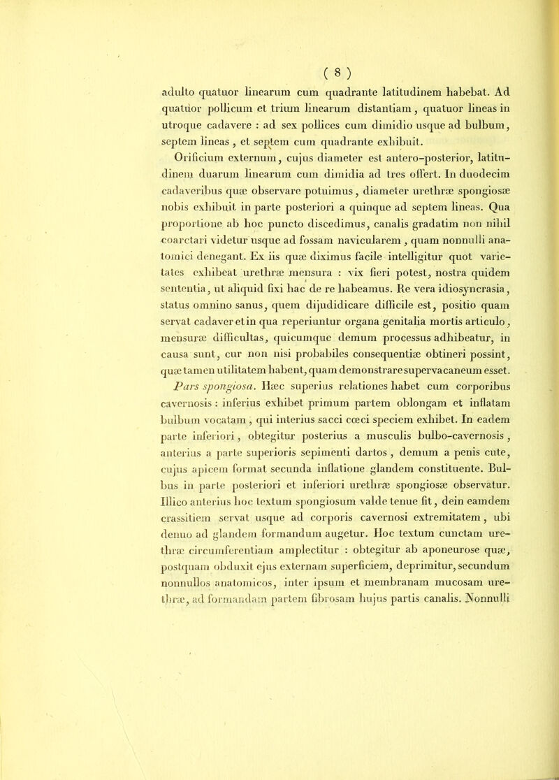 adulto quatuor linearum cum quadrante latitudinem habebat. Ad quatuor pollicum et trium linearum distantiam , quatuor lineas in utroque cadavere : ad sex pollices cum dimidio usque ad bulbum, septem lineas , et septem cum quadrante exhibuit. Orificium externum, cujus diameter est antero-posterior, latitu- dinem duarum linearum cum dimidia ad tres olfert. In duodecim cadaveribus quae observare potuimus, diameter urethrae spongiosae nobis exhibuit in parte posteriori a quinque ad septem lineas. Qua proportione ab hoc puncto discedimus, canalis gradatim non nihil coarctari videtur usque ad fossam navicularem , quam nonnulli ana- tomici denegant. Ex iis quae diximus facile intelligitur quot varie- tates exhibeat urethrae mensura : vix fieri potest, nostra quidem sententia, ut aliquid fixi hac de re habeamus. Re vera idiosyncrasia, status omnino sanus, quem dijudidicare difficile est, positio quam servat cadaver et in qua reperiuntur organa genitalia mortis articulo, mensurae difficultas, quicumque demum processus adhibeatur, in causa sunt, cur non nisi probabiles consequentiae obtineri possint, quae tamen utilitatem habent, quam demonstrare supervacaneum esset. Pars spongiosa. Haec superius relationes habet cum corporibus cavernosis : inferius exhibet primum partem oblongam et inflatam bulbum vocatam, qui interius sacci coeci speciem exhibet. In eadem parte inferiori, obtegitur posterius a musculis bulbo-cavernosis , anterius a parte superioris sepimenti dartos , demum a penis cute, cujus apicem format secunda inflatione glandem constituente. Bul- bus in parte posteriori et inferiori urethrae spongiosae observatur. Illico anterius hoc textum spongiosum valde tenue fit, dein eamdem crassitiem servat usque ad corporis cavernosi extremitatem , ubi denuo ad glandem formandum augetur. Hoc textum cunctam ure- thrae circumferentiam amplectitur : obtegitur ab aponeurose quae, postquam obduxit ejus externam superficiem, deprimitur, secundum nonnullos anatomicos, inter ipsum et membranam mucosam ure- thrae, ad formandam partem fibrosam hujus partis canalis. Nonnulli