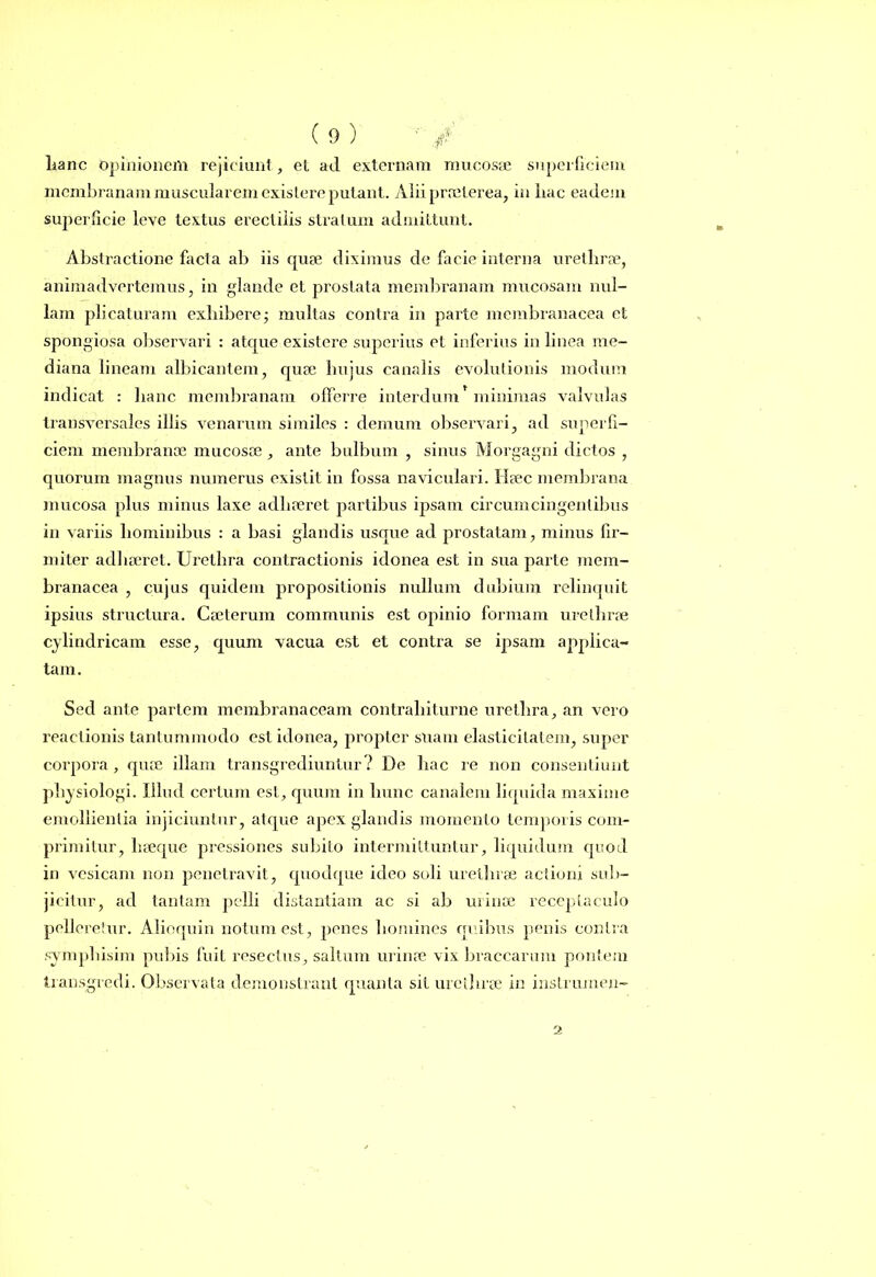 lianc opinionem rejiciunt, et ad externam mucosae superficiem membranam muscularem existere putant. Alii praeterea, in liac eadem superficie leve textus erectilis stratum admittunt. Abslractione facta ab iis quae diximus de facie interna urethrae, animadvertemus, in glande et prostata membranam mucosam nul- lam plicaturam exhibere; multas contra in parte membranacea ct spongiosa observari : atque existere superius et inferius in linea me- diana lineam albicantem, quae hujus canalis evolutionis modum indicat : hanc membranam offerre interdum minimas valvulas transversales illis venarum similes : demum observari, ad superfi- ciem membranae mucosae , ante bulbum , sinus Morgagni dictos , quorum magnus numerus existit in fossa naviculari. Haec membrana mucosa plus minus laxe adhaeret partibus ipsam circumcingentibus in variis hominibus : a basi glandis usque ad prostatam, minus fir- miter adhaeret. Urethra contractionis idonea est in sua parte mem- branacea , cujus quidem propositionis nullum dubium relinquit ipsius structura. Caeterum communis est opinio formam urethrae cylindricam esse, quum vacua est et contra se ipsam applica- tam. Sed ante partem membranaceam contraliiturne urethra, an vero reactionis tantummodo est idonea, propter suam elasticitatem, super corpora, quae illam transgrediuntur? De hac re non consentiunt physiologi. Illud certum est, quum in hunc canalem liquida maxime emollientia injiciuntur, atque apex glandis momento temporis com- primitur, liaeque pressiones subito intermittuntur, liquidum quod in vesicam non penetravit, quodque ideo soli urethrae actioni sub- jicitur, ad tantam pelli distantiam ac si ab urinae receptaculo pelleretur. Aliequin notum est, penes homines quibus penis contra symphisim pubis fuit resectus, saltum urinae vix braccarmn pontem transgredi. Observata demonstrant quanta sii urethrae in inslrumen- 2