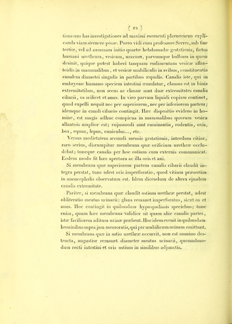 e19) tinia mus lias investigationes ad maximi momenti phaenomena expli- canda viam sternere posse. Porro vidi cum professore Serres, sub line tertiae, vel ad summam initio quartae hebdomadae gestationis, foetus humani urethram., vesicamT uraeum, parvumque bulbum in quem desinit, quique potest haberi tanquam rudimentum vesicae allan- toidis in mammalibus , et vesicae umbilicalis in avibus, constituentia canalem diametri singulis in partibus aequalis. Canalis iste, qui in embryone humano speciem intestini aemulatur, clausus est in binis extremitatibus, non secus ac clausae sunt duae extremitates canalis cibarii, os scilicet et anus. In viro parvam liquidi copiam continet, quod expelli nequit nec per superiorem, nec per inferiorem partem,- idemque in canali cibario contingit. Haec dispositio evidens in ho- mine, est magis adhuc conspicua in mammalibus quorum vesica' allantois amplior est; cujusmodi sunt ruminantia, rodentia, ovis, bos, equus, lepus, cuniculus..., etc. Versus medietatem secundi mensis gestationis, interdum citius, raro serius, disrumpitur membrana quae orificium urethrae occlu- debat,- Luncque canalis per hoc ostium cum externis communicat. Eodem modo fit haec apertura ac illa oris et ani. Si membrana quae superiorem partem canalis cibarii claudit in- tegra perstat, tunc adest oris imperforatio, quod vitium praesertim in anencephalis observatum est. Idem dicendum de altera ejusdem canalis extremitate. Pariter, si membrana quae claudit ostium urethrae perstat, adest obliteratio meatus urinarii; glans remanet imperforatus, sicut os et anus. Hoc contingit in quibusdam hypospadiasis speciebas; tunc enim, quum haec membrana validior sit quam aliae canalis paries, istae faciliorem aditum urinae praebent. IIoc idem evenit in quibusdam hominibus supra jam memoratis, qui per umbilicum urinam emittunt. Si membrana quae in ostio urethrae occurrit, non est omnino des- tructa, angustior remanet diameter meatus urinarii, quemadmo- dum recti intestini et oris ostium in similibus adjunctis.
