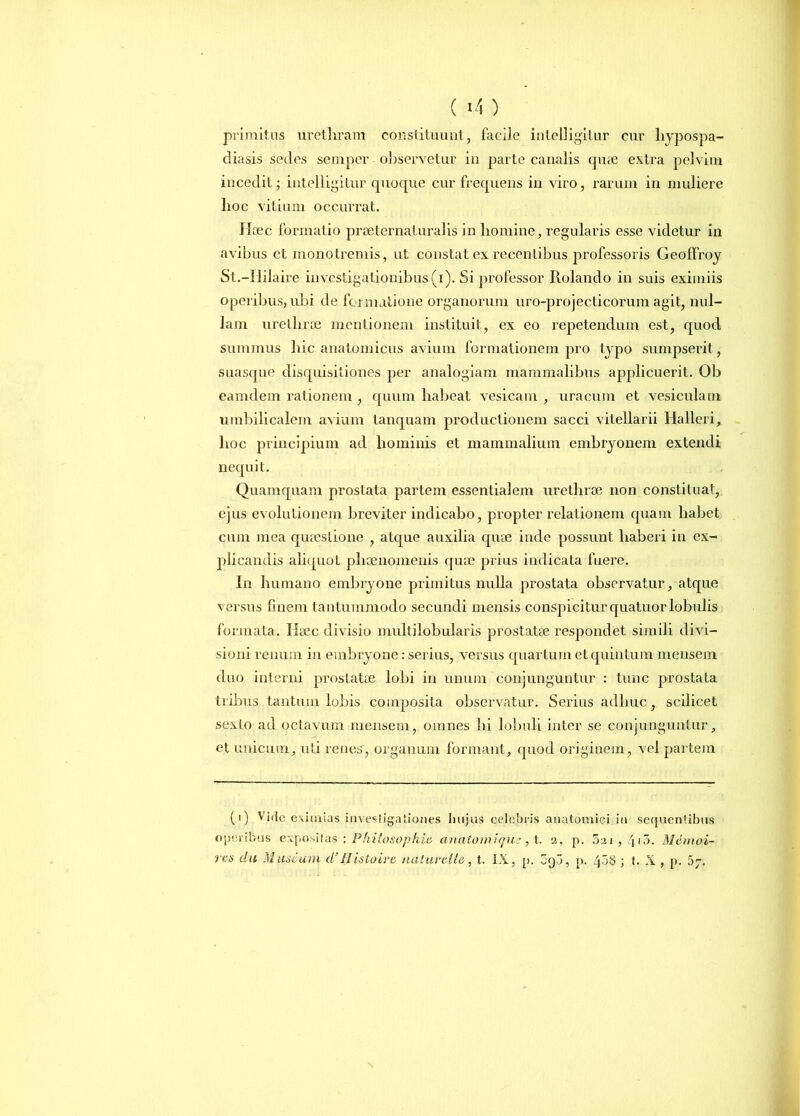 primitus urethram constituunt, facile intelligilur cur liypospa- diasis sedes semper observetur in parte canalis quae extra pelvim incedit; intelligilur quoque cur frequens in viro, rarum in muliere hoc vitium occurrat. Ihec formatio praeternaturalis in homine, regularis esse videtur in avibus et monotremis, ut constat ex recentibus professoris Geoffroy St.-IIilaire investigationibus (i). Si professor Rolando in suis eximiis operibus, ubi de formatione organorum uro-projecticorum agit, nul- lam urethrae mentionem instituit, ex eo repetendum est, quod, summus hic anatomicus avium formationem pro typo sumpserit , suasque disquisitiones per analogiam mammalibus applicuerit. Ob eamdem rationem , quum habeat vesicam , uracum et vesiculam umbilicalem avium tanquam productionem sacci vitellarii Halleri, hoc principium ad hominis et mammalium embryonem extendi nequit. Quamquam prostata partem essentialem urethrae non constituat, ejus evolutionem breviter indicabo, propter relationem quam habet cum mea quaestione , atque auxilia quoe inde possunt haberi in ex- plicandis aliquot phaenomenis qua? prius indicata fuere. In humano embryone primitus nulla prostata observatur, atque versus finem tantummodo secundi mensis conspicitur quatuorlobulis formata. Ileec divisio multilobularis prostatae respondet simili divi- sioni renum in embryone: serius, versus quartum et quintum mensem duo interni prostatae lobi in unum conjunguntur : tunc prostata tribus tantum lobis composita observatur. Serius adhuc, scilicet sexto ad octavum mensem, omnes hi lobuli inter se conjunguntur, et unicum, uti renes, organum formant, quod originem, vel partem (i) Vide eximias investigationes Inijus celebris anatomici in sequentibus operibus expositas ; Philosophia anatoni i que, t. 2, p. 021, /jio. Mcmoi- v&s clu Mimcum d’IIistoive uatuvell&, t. IX, p. ogo, p. 408 ; t. X , p. 07.