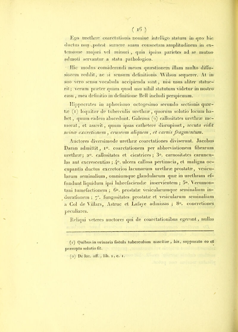 ( iG) Ego urethrae coarctationis nomine inteliigo statum in qoo liic ductus non ,potest sumere suam consuetam amplitudinem in ex- tensione majori vel minori , quia ipsius parietes ad se mutuo admoti servantur a statu pathologico. Hic modus considerandi meam quaestionem illam multo diffu- siorem reddit , ac si sensum definitionis Wilson sequerer. At in suo vero sensu vocabula accipienda sunt, nisi usus aliter statue- rit,- verum praeter quam quod usu nihil statutum videtur in nostro casu , mea definitio in definitione Bell includi perspicuum. Hippocrates in apliorismo octogesimo secundo sectionis quar- tae (i) loquitur de tuberculis urethrae, quorum solutio locum ha- bet , quum eadem abscedunt. Galenus (2) callositates urethrae me- morat , et asserit, quum ipsas cathetere disrupisset, secuta vidit urinae excretioncm, cruorem aliquem , et carnis fragmentum. Auctores diversimode urethrae coarctationes diviserunt. Jacobus Daran admittit, i°. coarctationem per abbreviationem fibrarum urethrae; 20. callositates et cicatrices; 3°. carnositates caruncu- las aut excrescendas ; 4°. ulcera callosa pertinacia, et maligna oc- cupantia ductus excretorios lacunarum urethrae prostatae, vesicu- larum seminalium, omniumque glandularum quae in urethram ef- fundunt liquidum ipsi lubrefaciendae inservientem ; 5. Verumon- tani tumefactionem ; G°. prostatae vesicularumque seminalium in- durationem ; 70. fungositates prostatae et vesicularum seminalium a Coi de Viilars, Astrue et Lafaye admissas ; 8°. concretiones peculiares. Reliqui veteres auctores qui de coarctationibus egerunt, nullas (1) Quibus in urinaria fistula tuberculum nascitur, his, suppurato eo et perrupto solutio fit.
