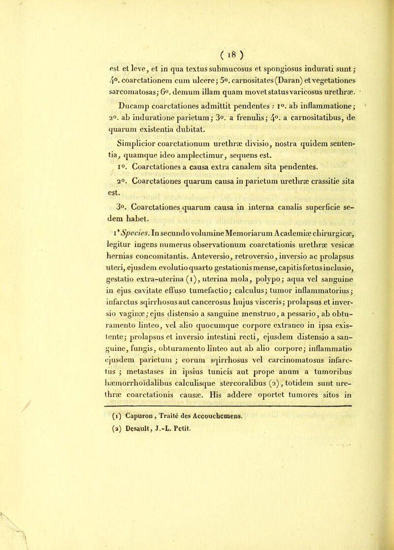 ( >8 ) est et leve, et in qua textus submucosus et spongiosus indurati sunt; 4°. coarctationem cum ulcere; 5°. carnositates (Daran) et vegetationes sarcomatosas; 6°. demum illam quam movet status varicosus urethrae. Ducamp coarctationes admittit pendentes : i°. ab inflammatione; 2°. ab induratione parietum; 3°. a frenulis; 4°- a carnositatibus, de quarum existentia dubitat. Simplicior coarctationum urethrae divisio, nostra quidem senten- tia, quamque ideo amplectimur, sequens est. i°. Coarctationes a causa extra canalem sita pendentes. 2°. Coarctationes quarum causa in parietum urethrae crassitie sita est. 3°. Coarctationes quarum causa in interna canalis superficie se- dem habet. i * Species. In secundo volumine Memoriarum Academiae chirurgicae, legitur ingens numerus observationum coarctationis urethrae vesicae hernias concomitantis. Anteversio, retroversio, inversio ac prolapsus uteri, ejusdem evolutio quarto gestationis mense, capitis foetus inclusio, gestatio extra-uterina (i), uterina mola, polypo; aqua vel sanguine in ejus cavitate effuso tumefactio; calculus; tumor inflammatorius; infarctus sqirrliosusaut cancerosus hujus visceris; prolapsus et inver- sio vaginae/ejus distensio a sanguine menstruo, a pessario, ab obtu- ramento linteo, vel alio quocumque corpore extraneo in ipsa exis- tente; prolapsus et inversio intestini recti, ejusdem distensio a san- guine, fungis, obturamento linteo aut ab alio corpore; inflammatio ejusdem parietum ; eorum sqirrliosus vel carcinomatosus infarc- tus ; metastases in ipsius tunicis aut prope anum a tumoribus haemorrhoidalibus calculisque stercoralibus (2), totidem sunt ure- thrae coarctationis causae. His addere oportet tumores sitos in (1) Capuron , Trait£ des Accouchemens. (a) Desault, J.-L. Petit.