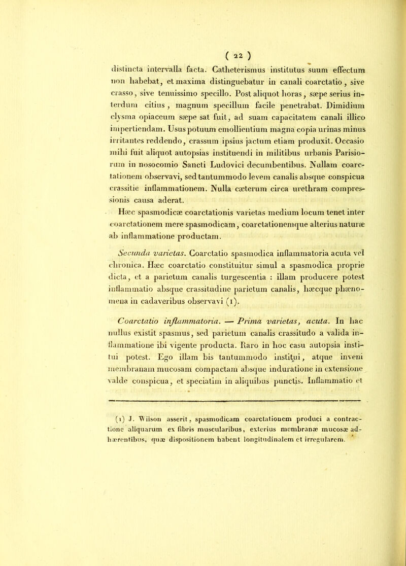 distincta intervalla facta. Catlieterismus institutus suum effectum non habebat, et maxima distinguebatur in canali coarctatio, sive crasso, sive tenuissimo specillo. Post aliquot horas, saepe serius in- terdum citius , magnum specillum facile penetrabat. Dimidium clysma opiaceum saepe sat fuit, ad suam capacitatem canali illico impertiendam. Usus potuum emollientium magna copia urinas minus initantes reddendo, crassum ipsius jactum etiam produxit. Occasio mihi fuit aliquot autopsias instituendi in militibus urbanis Parisio- rum in nosocomio Sancti Ludovici decumbentibus. Nullam coarc- tationem observavi, sed tantummodo le vem canalis abscpie conspicua crassitie inflammationem. Nulla ceeterum circa urethram compres- sionis causa aderat. Haec spasmodicae coarctationis varietas medium locum tenet inter coarctationem mere spasmodicam, coarctationemque alterius naturae ab inflammatione productam. Secunda varietas. Coarctatio spasmodica inflammatoria acuta vel chronica. Heec coarctatio constituitur simul a spasmodica proprie dicta, et a parietum canalis turgescentia : illam producere potest inflammatio absque crassitudine parietum canalis, hoecque pliteno- mena in cadaveribus observavi (i). Coarctatio inflammatoria. — Prima varietas, acuta. In hac nullus existit spasmus, sed parietum canalis crassitudo a valida in- flammatione ibi vigente producta. Piaro in lioc casu autopsia insti- tui potest. Ego illam bis tantummodo institui, atque inveni membranam mucosam compactam absque induratione in extensione valde conspicua, et speciatim in aliquibus punctis. Inflammatio et (i) J. Wilson asserit, spasmodicam coarctationem produci a contrac- tione aliquarum ex fibris muscularibus, exterius membranae mucosae ad- haerentibus, quae dispositionem habent longitudinalem et irregularem.