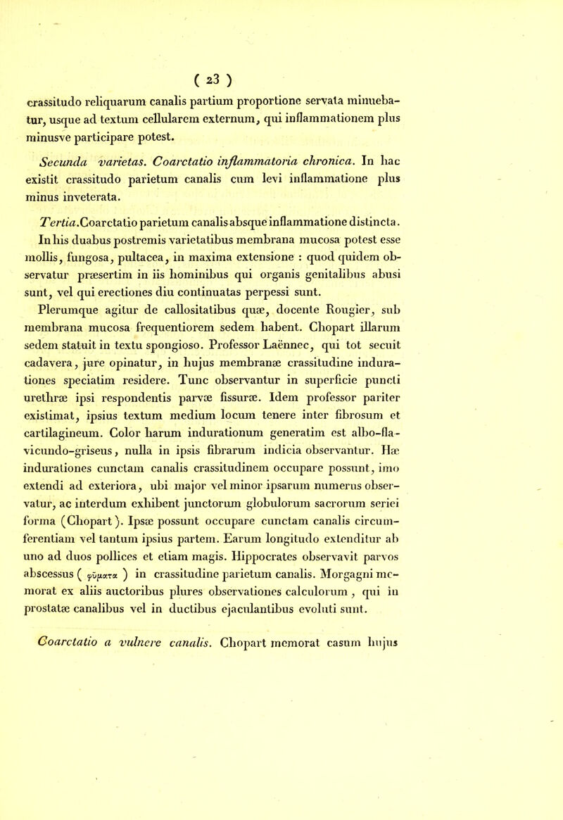 ( ^3 ) crassitudo reliquarum canalis partium proportione servata minueba- tur, usque ad textum cellularem externum, qui inflammationem plus minusve participare potest. Secunda varietas. Coarctatio inflammatoria chronica. In hac existit crassitudo parietum canalis cum levi inflammatione plus minus inveterata. Tertia.Coarctatio parietum canalis absque inflammatione distincta. In bis duabus postremis varietatibus membrana mucosa potest esse mollis, fungosa, pultacea, in maxima extensione : quod quidem ob- servatur praesertim in iis hominibus qui organis genitalibus abusi sunt, vel qui erectiones diu continuatas perpessi sunt. Plerumque agitur de callositatibus quae, docente Rougier, sub membrana mucosa frequentiorem sedem habent. Chopart illarum sedem statuit in textu spongioso. Professor Laennec, qui tot secuit cadavera, jure opinatur, in hujus membranae crassitudine indura- tiones speciatim residere. Tunc observantur in superficie puncti urethrae ipsi respondentis parvae fissurae. Idem professor pariter existimat, ipsius textum medium locum tenere inter fibrosum et cartilagineum. Color harum indurationum generatim est albo-fla- vicundo-griseus, nulla in ipsis fibrarum indicia observantur. Hae indurationes cunctam canalis crassitudinem occupare possunt, imo extendi ad exteriora, ubi major vel minor ipsarum numerus obser- vatur, ac interdum exhibent junctorum globulorum sacrorum seriei forma (Chopart). Ipsae possunt occupare cunctam canalis circum- ferentiam vel tantum ipsius partem. Earum longitudo extenditur ab uno ad duos pollices et etiam magis. Hippocrates observavit parvos abscessus ( yOfiara ) in crassitudine parietum canalis. Morgagni me- morat ex aliis auctoribus plures observationes calculorum , qui in prostatae canalibus vel in ductibus ejaculantibus evoluti sunt. Coarctatio a vulnere canalis. Chopart memorat casum hujus