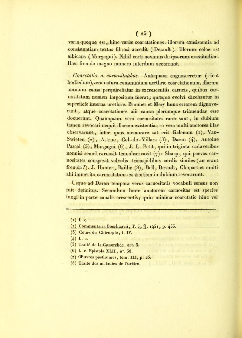 varia quoque est; hinc variae coarctationes : illorum consistentia ad consistendam textus fibrosi accedit ( Desault). Illorum color est albicans ( Morgagni). Nihil certi novimus de ipsorum crassitudine. Haec frenula magno numero interdum occurrunt. Coarctatio a carnositatibus. Antequam cognosceretur (sicut hodiedum),vera natura communium uretlirae coarctationum, illarum omnium causa perquirebatur in excrescendis carneis, quibus car- nositatum nomen impositum fuerat; quaeque evolvi dicebantur in superficie interna urethrae. Brunner et Mery hunc errorem dignove- runt , atque coarctationes alii causae plerumque tribuendas esse docuerunt. Quamquam vero carnositates rarae sunt, in dubium tamen revocari nequit illarum existentia; re vera multi auctores illas observarunt, inter quos memorare sat erit Galenum (i), Van- Swieten (2), Astrue, Col-de-Villars (3), Daran (4), Antoine Pascal (5), Morgagni (6), J. L. Petit, qui in triginta cadaveribus nonnisi semel carnositatem observavit (7) : Sharp, qui parvas car- nositates conspexit valvulis tricuspidibus cordis similes (an erant frenula?). J. Hunter, Baillie (8), Bell, Desault, Ghopart et multi alii immerito carnositatum existentiam in dubium revocarunt. Usque ad Daran tempora verus carnositatis vocabuli sensus non fuit definitus. Secundum hunc auctorem carnositas est species fungi in parte canalis crescentis ,• quin minima coarctatio hinc vel (.) L. c. (2) Commentaria Boerhaavii, T. 5, §. i45j , p, 455. (3) Cours de Chirurgie, t. IV. (4) L. c. (5) Trait6 do Ia Gonorrib^e, art. 3. (6) L. c. Epistola XLII, n°. 38. (?) OEuvres postlmmes, tom. III, p. 26. (8) Trait6 des maladies de 1’uretre.