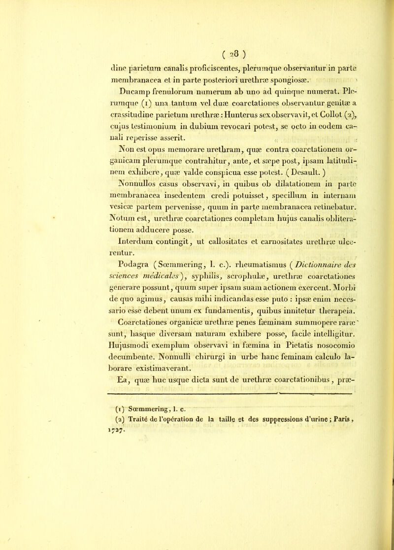 (23) di ne parietum canalis proficiscentes, plerumque observantur in parte membranacea et in parte posteriori urethrae spongiosae. Ducamp frenulorum numerum ab uno aci quinque numerat. Ple- rumque (i) una tantum vel duae coarctaliones observantur genitae a crassitudine parietum urethrae: Hunterus sex observavit, et Collot (2), cujus testimonium in dubium revocari potest, se octo in eodem ca- nali reperisse asserit. c Non est opus memorare urethram, quae contra coarctationem or- ganicam plerumque contrahitur, ante, et saepe post, ipsam latitudi- nem exhibere, quae valde conspicua esse potest. (Desault. ) Nonnullos casus observavi, in quibus ob dilatationem in parte membranacea insedentem credi potuisset, specillum in internam vesicae partem pervenisse, quum in parte membranacea retinebatur. Notum est, urethrae coarctationes completam hujus canalis oblitera- tionem adducere posse. Interdum contingit, ut callositates et carnositates urethrae ulce- rentur. Podagra (Soemmering, 1. c.). rheumatismus ( Dictionnaire des Sciences medicales'), syphilis, scropliulae, urethrae coarctationes generare possunt, quum super ipsam suam actionem exercent. Morbi de quo agimus, causas mihi indicandas esse puto : ipsae enim neces- sario esse debent unum ex fundamentis, quibus innitetur therapeia. Coarctationes organicae urethrae penes faeminam summopere rarae' sunt, liasque diversam naturam exhibere posse, facile intelligitur. Hujusmodi exemplum observavi in faemina in Pietatis nosocomio decumbente. Nonnulli chirurgi in urbe hanc feminam calculo la- borare existimaverant. Ea, quae huc usque dicta sunt de urethrae coarctationibus, prae- (1) Soemmering, 1. c. (2) Trait6 de l’op6ration de la taille et des suppressions d’urine; Paris , 1727.