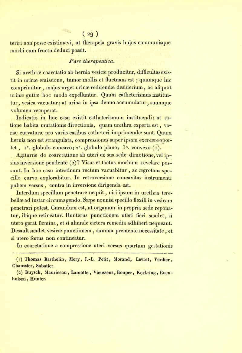 teriri non posse existimavi, ut tlierapeia gravis liujus communisque morbi cum fructu deduci possit. Pars therapeutica. Si uretlirse coarctatio ab liernia vesicae producitur, difficultas exis- tit in urinae emissione, tumor mollis et fluctuans est ; quumque hic comprimitur , majus urget urinae reddendae desiderium, ac aliquot urinae guttae hoc modo expelluntur. Quum catheterismus institui- tur, vesica vacuatur; at urina in ipsa denuo accumulatur, suumque volumen recuperat. Indicatio in hoc casu existit catheterismum instituendi; at ra- tione habita mutationis directionis, quam urethra experta est, va- riae curvaturae pro variis casibus catheteri imprimendae sunt. Quum hernia non est strangulata, compressiones super ipsam exercere opor- tet , i°. globulo concavo; 2°. globulo plano; 3°. convexo (i). Agiturne de coarctatione ab uteri ex sua sede dimotione, vel ip- sius inversione pendente (2)? Visus et tactus morbum revelare pos- sunt. In hoc casu intestinum rectum vacuabitur , ac aegrotans spe- cillo curvo explorabitur. In retroversione concavitas instrumenti pubem versus , contra in inversione dirigenda est. Interdum specillum penetrare nequit, nisi ipsum in urethra tere- bellee ad instar circumagendo. Saepe nonnisi specillo flexili in vesicam penetrari potest. Curandum est, ut organum in propria sede repona- tur, ibique retineatur. Hunterus punctionem uteri fieri suadet, si utero gerat faemina, et si aliunde caetera remedia adhiberi nequeant. Desault suadet vesicae punctionem, summa premente necessitate , et si utero foetus non contineatur. In coarctatione a compressione uteri versus quartum gestationis (1) Thomas Bartholin, Mery, J.-L. Petit, Morand, Levret, Verdier, Chaussier, Sabatier. (2) Ruysch, Mauriceau, Lamotte , Yieussens, Rouper, Kerkring, Roen- huisen, Hunter.