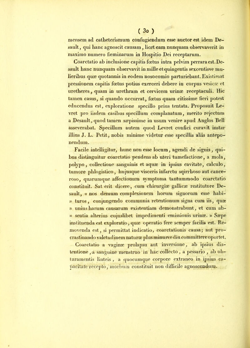 mensem ad catheterismum confugiendum esse auctor est idem De- sault, qui hanc agnoscit causam, licet eam nunquam observaverit in maximo numero faeminarum in Hospitio Dei receptarum. Coarctatio ab inclusione capitis foetus intra pelvim perrara est. De- sault hanc nunquam observavit in mille et quingentis sexcentisve mu- lieribus quae quotannis in eodem nosocomio parturiebant. Existimat pressionem capitis foetus potius exerceri debere in corpus vesica? et uretheres, quam in urethram et cervicem urinae receptaculi. Hic tamen casus, si quando occurrat, foetus quam citissime fieri potest educendus est, exploratione specillo prius tentata. Proposuit Le- vret pro iisdem casibus specillum complanatum, merito rejectum a Desault, quod tamen saepissime in usum venire apud Anglos Bell asseverabat. Specillum autem quod Levret confici curavit instar illius J. L. Petit, nobis minime videtur esse specillis aliis antepo- nendum. Facile intelligitur, hunc non esse locum, agendi de signis, qui- bus distinguitur coarctatio pendens ab uteri tumefactione, a mola, polypo, collectione sanguinis et aquae in ipsius cavitate, calculo, tumore phlogislico, hujusque visceris infarctu sqirrhoso aut cance- roso, quarumque affectionum symptoma tantummodo coarctatio constituit. Sat erit dicere, cum chirurgiae gallicae restitutore De- sault, « nos demum complexionem horum signorum esse habi- » turos, conjungendo communia retentionum signa cum iis, quae » unius harum causarum existentiam demonstrabunt, et cum ab- ii sentia alterius cujuslibet impedimenti emissionis urinae. » Saepe instituenda est exploratio, quae operatio fere semper facilis est. Re- movenda est, si permittat indicatio, coarctationis causa; aut pro- crastinando valetudinem naturae plus minusve diu committere oportet. Coarctatio a vaginae prolapsu aut inversione, ab ipsius dis- tentione , a sanguine menstruo in hac collecto , a pessario , ab ob- turamentis linteis , a quocumque corpore extraneo in ipsius ca- pacitate recepto, morbum constituit non difficile agnoscendum.