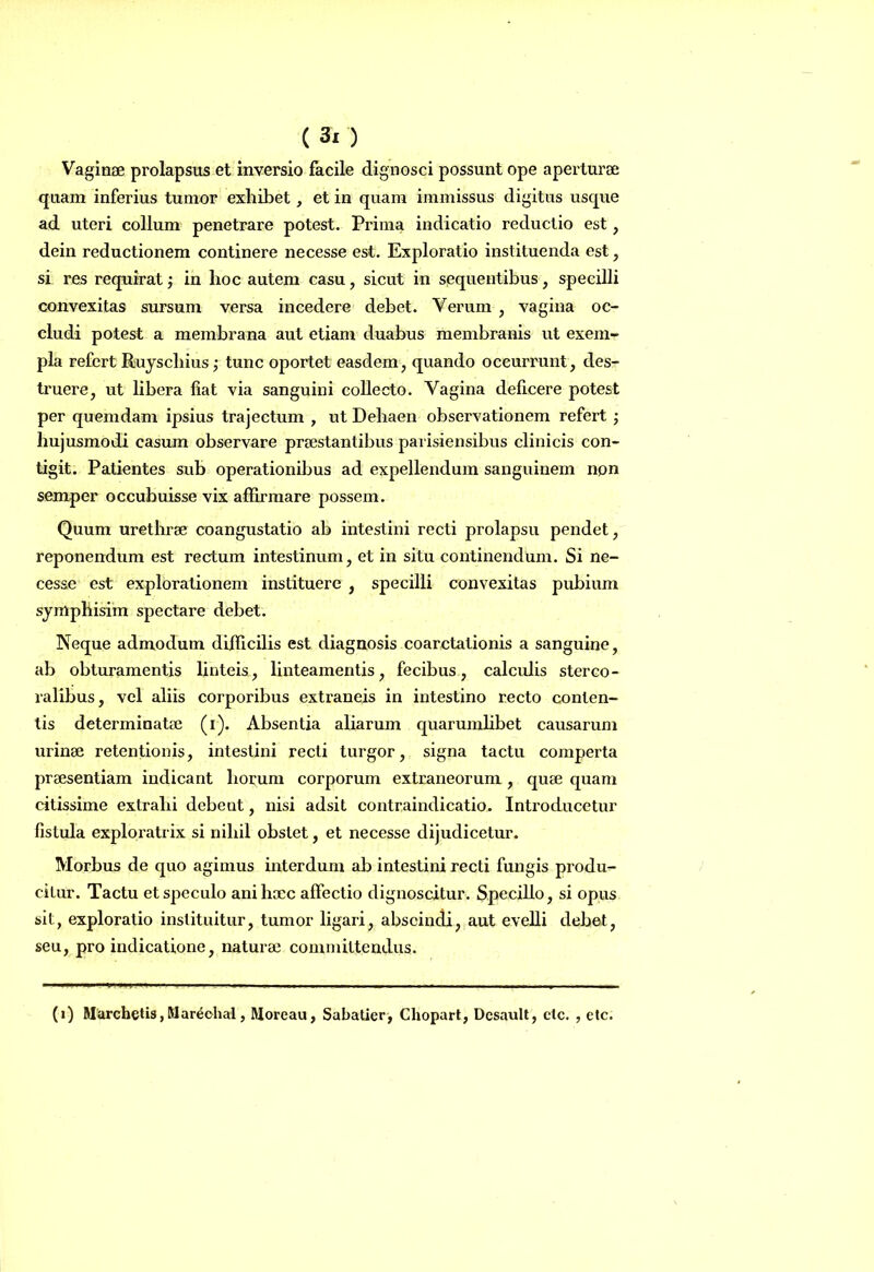 Vaginae prolapsus et inversio facile dignosci possunt ope aperturae quam inferius tumor exhibet, et in quam immissus digitus usque ad uteri collum penetrare potest. Prima indicatio reductio est, dein reductionem continere necesse est. Exploratio instituenda est, si res requirat; in hoc autem casu, sicut in sequentibus, specilli convexitas sursum versa incedere debet. Verum , vagina oc- cludi potest a membrana aut etiam duabus membranis ut exem- pla refert Ruyscliius; tunc oportet easdem, quando occurrunt, des- truere, ut libera fiat via sanguini collecto. Vagina deficere potest per quemdam ipsius trajectum , ut Dehaen observationem refei’t j hujusmodi casum observare praestantibus parisiensibus clinicis con- tigit. Patientes sub operationibus ad expellendum sanguinem non semper occubuisse vix affirmare possem. Quum uretbrse coangustatio ab intestini recti prolapsu pendet, reponendum est rectum intestinum, et in situ continendum. Si ne- cesse est explorationem instituere , specilli convexitas pubium syrrtphisim spectare debet. Neque admodum difficilis est diagnosis coarctationis a sanguine, ab obturamentis linteis, linteamentis, fecibus, calculis sterco- ralibus, vel aliis corporibus extraneis in intestino recto conten- tis determinatae (r). Absentia aliarum quarumhbet causarum urinae retentionis, intestini recti turgor, signa tactu comperta praesentiam indicant horum corporum extraneorum , quae quam citissime extrahi debcut, nisi adsit contraindicatio. Introducetur fistula exploratrix si nihil obstet, et necesse dijudicetur. Morbus de quo agimus interdum ab intestini recti fungis produ- citur. Tactu et speculo anihxc affectio dignoscitur. Specillo, si opus sit, exploratio instituitur, tumor ligari, abscindi, aut evelli debet, seu, pro indicatione, naturae committendus. (i) Marchetis, Manichal, Moreau, Sabatier, Cliopart, Desault, ctc. , etc.