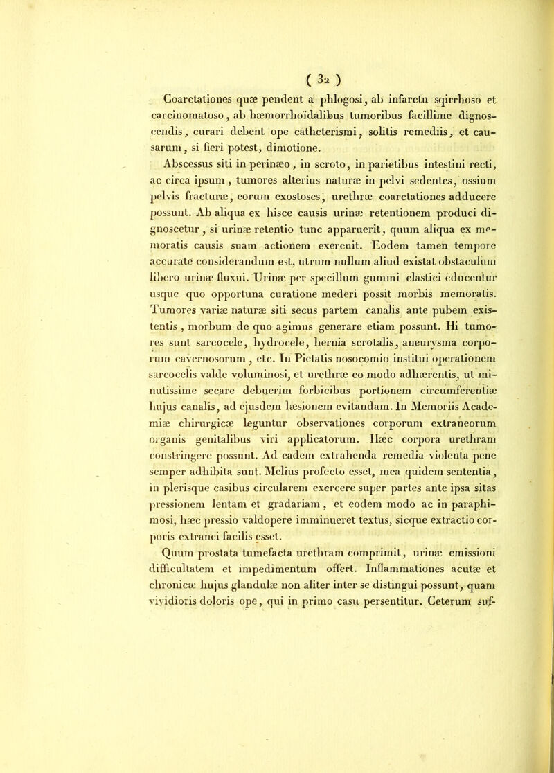 ( 3. ) Coarctationes quae pendent a phlogosi, ab infarctu sqirrhoso et carcinomatoso, ab haemorrlioidalibus tumoribus facillime dignos- cendis, curari debent ope cathelerismi, solitis remediis, et cau- sarum , si fieri potest, dimotione. Abscessus siti in perinaeo , in scroto, in parietibus intestini recti, ac circa ipsum, tumores alterius naturae in pelvi sedentes, ossium pelvis fracturae, eorum exostoses, uretlirae coarctationes adducere possunt. Ab aliqua ex hisce causis urinae retentionem produci di- gnoscetur , si urinae retentio tunc apparuerit, quum aliqua ex me- moratis causis suam actionem exercuit. Eodem tamen tempore accurate considerandum est, utrum nullum aliud existat obstaculum libero urinae fluxui. Urinae per specillum gummi elastici educentur usque quo opportuna curatione mederi possit morbis memoratis. Tumores variae naturae siti secus partem canalis ante pubem exis- tentis , morbum de quo agimus generare etiam possunt. Hi tumo- res sunt sarcocele, hydrocele, hernia scrotalis, aneurysma corpo- rum cavernosorum , etc. In Pietatis nosocomio institui operationem sarcocelis valde voluminosi, et urethrae eo modo adhaerentis, ut mi- nutissime secare debuerim forbicibus portionem circumferentiae hujus canalis, ad ejusdem laesionem evitandam. In Memoriis Acade- miae chirurgicae leguntur observationes corporum extraneorum organis genitalibus viri applicatorum. Haec corpora urethram constringere possunt. Ad eadem extrahenda remedia violenta pene semper adhibita sunt. Melius profecto esset, mea quidem sententia, in plerisque casibus circularem exercere super partes ante ipsa sitas pressionem lentam et gradariam , et eodem modo ac in paraphi- mosi, lisec pressio valdopere imminueret textus, sicque extractio cor- poris extranei facilis esset. Quum prostata tumefacta urethram comprimit, urinae emissioni difficultatem et impedimentum offert. Inflammationes acutae et chronicae hujus glandulae non aliter inter se distingui possunt, quam vividioris doloris ope, qui in primo casu persentitur. Ceterum suf-