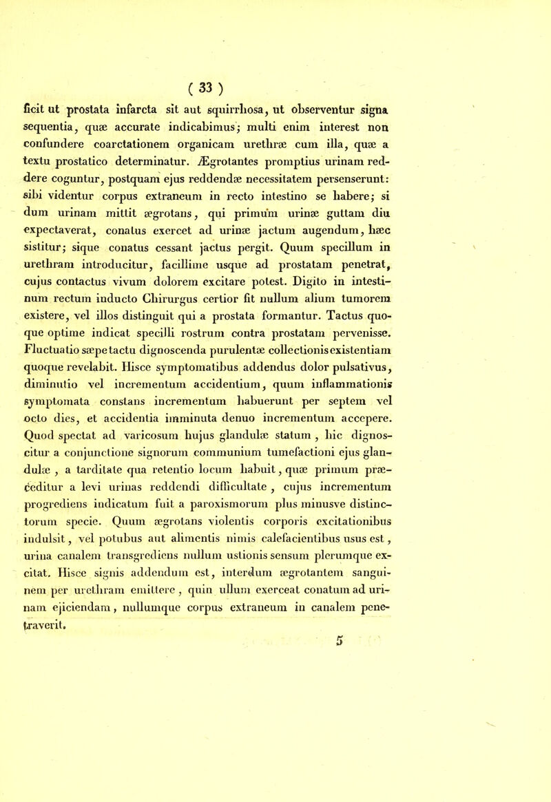 ficit ut prostata infarcta sit aut squirrliosa, ut observentur signa sequentia, quae accurate indicabimus; multi enim interest non confundere coarctationem organicam urethrae cum illa, quae a textu prostatico determinatur, iEgrotantes promptius urinam red- dere coguntur, postquam ejus reddendae necessitatem persenserunt: sibi videntur corpus extraneum in recto intestino se habere; si dum urinam mittit aegrotans, qui primum urinae guttam diu expectaverat, conatus exercet ad urinae jactum augendum, haec sistitur; sique conatus cessant jactus pergit. Quum specillum in urethram introducitur, facillime usque ad prostatam penetrat, cujus contactus vivum dolorem excitare potest. Digito in intesti- num rectum inducto Chirurgus certior fit nullum alium tumorem existere, vel illos distinguit qui a prostata formantur. Tactus quo- que optime indicat specilli rostrum contra prostatam pervenisse. Fluctuatio saepe tactu dignoscenda purulentae collectionis existentiam quoque revelabit. Hisce symptomatibus addendus dolor pulsativus, diminutio vel incrementum accidentium, quum inflammationis symptomata constans incrementum liabuerunt per septem vel octo dies, et accidentia imminuta denuo incrementum accepere. Quod spectat ad varicosum hujus glandulae statum , hic dignos- citur a conjunctione signorum communium tumefactioni ejus glan- dulae , a tarditate qua retentio locum habuit, quae primum prae- ceditur a levi urinas reddendi difficultate , cujus incrementum progrediens indicatum fuit a paroxismorum plus minusve distinc- torum specie. Quum aegrotans violentis corporis excitationibus indulsit, vel potubus aut alimentis nimis calefacientibus usus est, urina canalem transgrediens nullum ustionis sensum plerumque ex- citat. Hisce signis addendum est, interdum aegrotantem sangui- nem per urethram emittere , quin ullum exerceat conatum ad uri- nam ejiciendam, nullumque corpus extraneum in canalem pene- traverit.