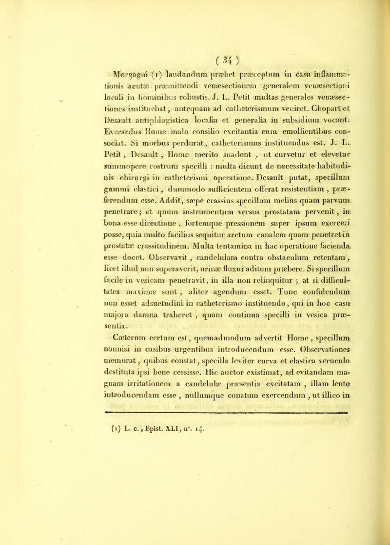 Morgagni (i) laudandum praebet praeceptum in casu inflamma- tionis acutae praemittendi venaesectiouem generalem venaesectioid locali in hominibus robnstis. J. L. Petit mullas generales venaesee- tioncs instituebat, antequam ad catbeterismum veniret. Cliopartet Desault antiplilogistica localia et generalia in subsidium vocant. Everardus Home malo consilio excitantia cum emollientibus con- sociat. Si morbus perdurat, catheterismus instituendus est. J. L- Petit, Desault , Home merito suadent , ut curvetur et elevetur summopere rostrum specilli : multa dicunt de necessitate habitudi- nis chirurgi in catheterismi operatione. Desault putat, specillum gumini elastici, dummodo sufficientem offerat resistentiam , prae- ferendum esse. Addit, saepe crassius specillum melius quam parvunr penetrare; et quum instrumentum versus prostatam pervenit, in bona esse directione , fortemque pressionem super ipsum exerceri posse, quia multo facilius sequitur arctum canalem quam penetret in prostatae crassitudinem. Multa tentamina in hac operatione facienda, esse docet. Observavit, candelulam contra obstaculum retentam, licet illud non superaverit, urinae fluxui aditum praebere. Si specillum facile in vesicam penetravit, in illa non relinquitur j at si difficul- tates maximae sunt , aliter agendum esset. Tunc confidendum non esset adsuetudini in catheterismo instituendo, qui in hoc casu majora damna traheret , quam continua specilli in vesica prae- sentia. Caeterum certum est, quemadmodum advertit Home, specillum nonnisi in casibus urgentibus introducendum esse. Observationes memorat, quibus constat, specilla leviter curva et elastica veruculo destituta ipsi bene cessisse. Hic auctor existimat, ad evitandam ma- gnam irritationem a candelulae praesentia excitatam , illam lente introducendam esse , nullumque conatum exercendum , ut illico in (i) L. c., Epist. XLI, n°. i4-