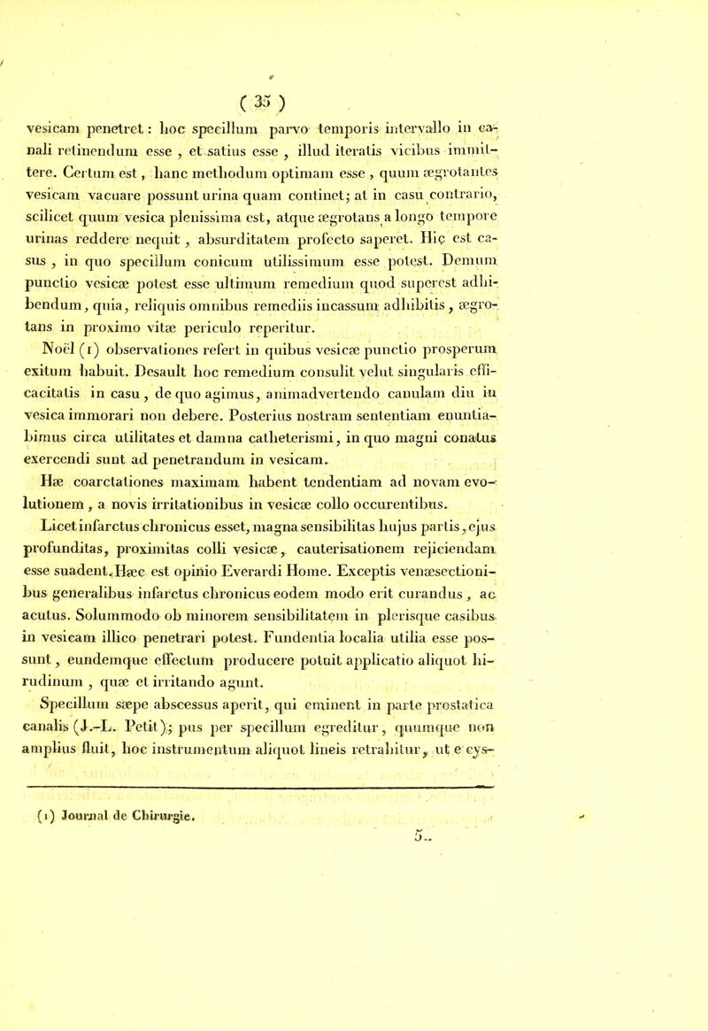 vesicam penetret: hoc specillum parvo temporis intervallo in ca- nali retinendum esse , et satius esse , illud iteratis vicibus immit- tere. Certum est, lianc methodum optimam esse , quum aegrotantes vesicam vacuare possunt urina quam continet; at in casu contrario, scilicet quum vesica plenissima est, atque aegrotans a longo tempore urinas reddere nequit, absurditatem profecto saperet. Hi<? est ca- sus , in quo specillum conicum utilissimum esse potest. Demum punctio vesicae jmtest esse ultimum remedium quod superest adhi- bendum, quia, reliquis omnibus remediis incassum adhibitis , aegro- tans in proximo vitae periculo reperitur. Noel (i) observationes refert in quibus vesicae punctio prosperum exitum habuit. Desault hoc remedium consulit vehit singularis effi- cacitatis in casu, de quo agimus, animadvertendo canulam diu iu vesica immorari non debere. Posterius nostram sententiam enuntia- bimus circa utilitates et damna catlieterismi, in quo magni conatus exercendi sunt ad penetrandum in vesicam. Hse coarctationes maximam habent tendentiam ad novam evo-: lutionem , a novis irritationibus in vesicae collo occurentibns. Licet infarctus chronicus esset, magna sensibilitas hujus partis, ejus profunditas, proximitas colli vesicae, cauterisationem rejiciendam esse suadent. Haec est opinio Everardi Home. Exceptis venaesectioni- bus generalibus infarctus chronicus eodem modo erit curandus, ac acutus. Solummodo ob minorem sensibiliLat<?m in plerisque casibus in vesicam illico penetrari potest. Fundentia localia utilia esse pos- sunt , eundemque effectum producere potuit applicatio aliquot hi- rudinum , quae et irritando agunt. Specillum saepe abscessus aperit , qui eminent in parte prostatica canalis (J.-L. Petit); pus per specillum egreditur, quumque non amplius fluit, hoc instrumentum aliquot lineis retrahitur, ut e cjs- (1) Journal de Chirurgie.