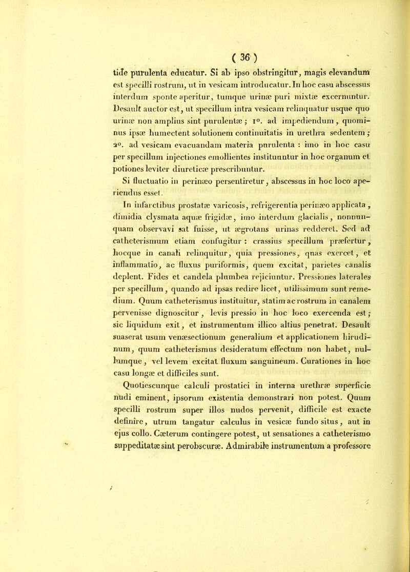 tide purulenta educatur. Si ab ipso obstringitur, magis elevandum est specilli rostrum, ut in vesicam introducatur. In lioc casu abscessus interdum sponte aperitur, tumque urinae puri mixtae excernuntur. Desault auctor est, ut specillum intra vesicam relinquatur usque quo urinae non amplius sint purulentae ; i°. ad impediendum , quomi- nus ipsae humectent solutionem continuitatis in urethra sedentem ; a°. ad vesicam evacuandam materia purulenta : imo in hoc casu per specillum injectiones emollientes instituuntur in lioe organum et potiones leviter diureticae prescribuntur. Si fluctuatio in perinaeo persentiretur, abscessus in hoc loco ape- riendus esset. In infarctibus prostatae varicosis, rcfrigerentia perinaeo applicata , dimidia clysmata aquae frigidae, imo interdum glacialis, nonnun- quam observavi sat fuisse, ut aegrotans urinas redderet. Sed ad catheterismum etiam confugitur : crassius specillum praefertur, hocque in canali relinquitur, quia pressiones, quas exercet, et inflammatio, ac fluxus puriformis, quem excitat, parietes canalis deplent. Fides et candela plumbea rejiciuntur. Pressiones laterales per specillum , quando ad ipsas redire licet, utilissimum sunt reme- dium. Quum catheterismus instituitur, statim ac rostrum in canalem pervenisse dignoscitur , levis pressio in hoc loco exercenda est; sic liquidum exit, et instrumentum illico altius penetrat. Desault suaserat usum vensesectionum generalium et applicationem hirudi- num, quum catheterismus desideratum effectum non habet, nul- lumque, vel levem excitat fluxum sanguineum. Curationes in hoc casu longae et difficiles sunt. Quotiescunque calculi prostatici in interna urethrae superficie nudi eminent, ipsorum existentia demonstrari non potest. Quum specilli rostrum super illos nudos pervenit, difficile est exacte definire, utrum tangatur calculus in vesicae fundo situs, aut in ejus collo. Caeterum contingere potest, ut sensationes a catheterismo suppeditatae sint perobscurae. Admirabile instrumentum a professore