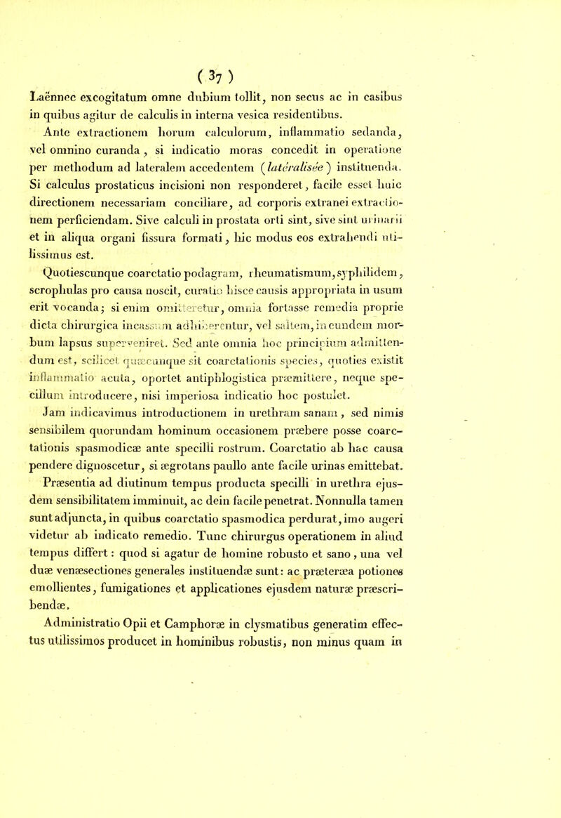 Laennec excogitatum omne dubium tollit, non secus ac in casibus in quibus agitur de calculis in interna vesica residentibus. Ante extractionem horum calculorum, inflammatio sedanda, vel omnino curanda , si indicatio moras concedit in operatione per methodum ad lateralem accedentem (lateralisee ) instituenda. Si calculus prostaticus incisioni non responderet, facile esset huic directionem necessariam conciliare, ad corporis extranei extractio- nem perficiendam. Sive calculi in prostata orti sint, sive sint urinarii et in aliqua organi fissura formati, hic modus eos extrahendi uti- lissimus est. Quotiescunque coarctatio podagram, rheumatismum, syphilidem, scrophulas pro causa noscit, curatio hisce causis appropriata in usum erit vocanda; si enim omitteretur, omnia fortasse remedia proprie dicta chirurgica incassum adhiberentur, vel saltem, in eundem mor- bum lapsus superveniret. Sed ante omnia hoc principium admitten- dum est, scilicet qusecunque sit coarctationis species, quoties existit inflammatio acuta, oportet antiphlogistica praemittere, neque spe- cillum introducere, nisi imperiosa indicatio hoc postulet. Jam indicavimus introductionem in urethram sanam , sed nimis sensibilem quorundam hominum occasionem praebere posse coarc- tationis spasmodicae ante specilli rostrum. Coarctatio ab hac causa pendere dignoscetur, si aegrotans paullo ante facile urinas emittebat. Praesentia ad diutinum tempus producta specilli in urethra ejus- dem sensibilitatem imminuit, ac dein facile penetrat. Nonnulla tamen sunt adjuncta, in quibus coarctatio spasmodica perdurat, imo augeri videtur ab indicato remedio. Tunc chirurgus operationem in aliud tempus differt: quod si agatur de homine robusto et sano , una vel duae venaesectiones generales instituendae sunt: ac praeteraea potiones emollientes, fumigationes et applicationes ejusdem naturae praescri- bendae. Administratio Opii et Campliorae in clysmatibus generatim effec- tus utilissimos producet in hominibus robustis, non minus quam in