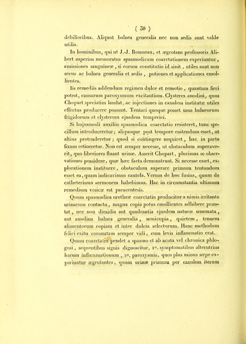 debilioribus. Aliquot balnea generalia nec non sedis sunt valde utilia. , In hominibus, qui ut J.-J. Rousseau, et aegrotans professoris Ali- bert superius memoratus spasmodicam coarctationem experiuntur , emissiones sanguineae , si eorum constitutio id sinit, utiles sunt non secus ac balnea generalia et sedis , potiones et applicationes emol- lientes. lis remediis addendum regimen dulce et remotio , quantum fieri potest, causarum paroxysmum excitantium. Clysteres anodini, quos Cliopart speciatim laudat, ac injectiones in canalem institutae utiles effectus producere possunt. Tentari quoque posset usus balneorum frigidorum et clysterum ejusdem temperiei. Si hujusmodi auxiliis spasmodica coarctatio resisteret, tunc spe- cillum introduceretur; aliquoque post tempore enitendum esset, ut altius protruderetur quod si contingere nequiret, hac in parte fixum retineretur. Non est semper necesse, ut obstaculum superave- rit, quo liberiores fluant urinae. Asserit Cliopart, plurimas se obser- vationes possidere, quae haec facta demonstrant. Si necesse esset, ex- plorationem instituere, obstaculum superare primum tentandum esset ea, quam indicavimus cautela. Verum de hoc fusius, quum de catheterismo sermonem habebimus. Hac in circumstantia ultimum remedium vesicae est paracentesis. Quum spasmodica urethrae coarctatio producitur a nimis irritante urinarum contactu, magna copia potus emollientes adhibere praes- tat , nec non dimidia aut quadrantia ejusdem naturae oenemata , aut anodina balnea generalia , semicupia, quietem , tenuem alimentorum copiam et inter dulcia selectorum. Hanc methodum felici exitu coronatam semper vidi, cum levis inflammatio erat. Quum coarctatio pendet a spasmo et ab acuta vel chronica phlo- jgosi, sequentibus signis dignoscitur, l°. symptomatibus alterutrius harum inflammationum , 2°. paroxysmis, quos plus minus saepe ex- periuntur aegrotantes, quum urinae primum per canalem iterum