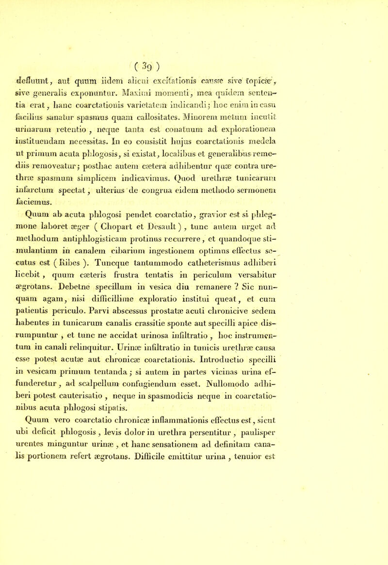 defluunt, aut quum iidem alicui excitationis causae sive topicae', sive generalis exponuntur. Maximi momenti, mea quidem senten- tia erat, lianc coarctationis varietatem indicandi; hoc enim in casu facilius sanatur spasmus quam callositates. Minorem melum incutit urinarum retentio , neque tanta est conatuum ad explorationem instituendam necessitas. In eo consistit hujus eoarctationis medela ut primum acuta phlogosis, si existat, localibus et generalibus reme- diis removeatur; posthac autem caetera adhibentur quae contra ure- thrae spasmum simplicem indicavimus. Quod urethrae tunicarum infarctum spectat, ulterius de congrua eidem methodo sermonem faciemus. Quum ab acuta phlogosi pendet coarctatio, gravior est si phleg- mone laboret aeger ( Chopart et Desaull) , tunc autem urget ad methodum antiphlogisticam protinus recurrere , et quandoque sti- mulantium in canalem cibarium ingestionem optimus effectus se- cutus est ( Ribes ). Tuncque tantummodo catheterismus adhiberi licebit , quum caeteris frustra tentatis in periculum versabitur aegrotans. Debetne specillum in vesica diu remanere ? Sic nun- quam agam, nisi difficillime exploratio institui queat, et cum patientis periculo. Parvi abscessus prostatae acuti clironicive sedem habentes in tunicarum canalis crassitie sponte aut specilli apice dis- rumpuntur , et tunc ne accidat urinosa infdtratio , hoc instrumen- tum in canali relinquitur. Urinae infiltralio in tunicis urethrae causa esse potest acutae aut chronicae coarctationis. Introductio specilli in vesicam primum tentanda; si autem in partes vicinas ui ina ef- funderetur , ad scalpellum confugiendum esset. Nullomodo adhi- beri potest cauterisatio , neque in spasmodicis neque in coarctatio- nibus acuta phlogosi stipatis. Quum vero coarctatio chronicae inflammationis effectus est, sicut ubi deficit phlogosis , levis dolor in urethra persentitur , paulisper urentes minguntur urinae , et hanc sensationem ad definitam cana- lis portionem refert aegrotans. Difficile emittitur urina , tenuior est