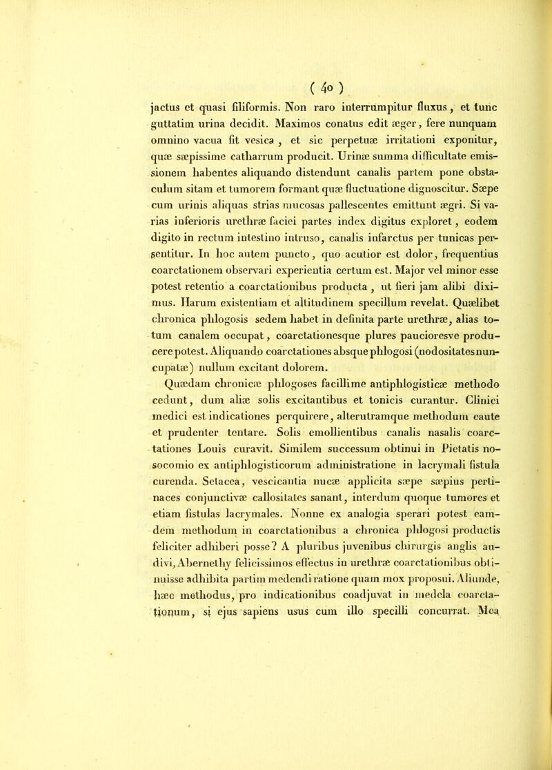 jactus et quasi filiformis. Non raro interrumpitur fluxus, et tunc guttatim urina decidit. Maximos conatus edit aeger, fere nunquam omnino vacua fit vesica , et sic perpetuae irritationi exponitur, quae saepissime catliarrum producit. Urinae summa difficultate emis- sionem liabentes aliquando distendunt canalis partem pone obsta- culum sitam et tumorem formant quae fluctuatione dignoscitur. Saepe cum urinis aliquas strias mucosas pallescentes emittunt aegri. Si va- rias inferioris urethrae faciei partes index digitus exploret, eodem digito in rectum intestino intruso, canalis infarctus per tunicas per- sentitur. In hoc autem puncto, quo acutior est dolor, frequentius coarctationem observari experientia certum est. Major vel minor esse potest retentio a coarctationibus producta , ut fieri jam alibi dixi- mus. Harum existentiam et altitudinem specillum revelat. Quaelibet chronica plilogosis sedem liabet in definita parte urethrae, alias to- tum canalem oocupat, coarctalionesque plures paucioresve produ- cere potest. Aliquando coarctationes absque phlogosi (nodositatesnun- cupatae) nullum excitant dolorem. Quaedam chronicae plilogoses facillime antiplilogisticae methodo cedunt, dum aliae solis excitantibus et tonicis curantur. Clinici medici est indicationes perquirere, alterutramque methodum caute et prudenter tentare. Solis emollientibus canalis nasalis coarc- tationes Louis curavit. Similem successum obtinui in Pietatis no- socomio ex antiphlogisticorum adininistratione in lacrymali fistula curenda. Selacea, veseicantia nucae applicita saepe saepius perti- naces conjunctivae callositates sanant, interdum quoque tumores et etiam fistulas lacrymales. Nonne ex analogia sperari potest eam- dem methodum in coarctationibus a chronica phlogosi productis feliciter adhiberi posse? A pluribus juvenibus chirurgis anglis au- divi, Abernetliy felicissimos effectus in urethrae coarctationibus obU- nuisse adhibita partim medendi ratione quam mox proposui. Aliunde, haec methodus, pro indicationibus coadjuvat in medela coarcta- tionum, sj ejus sapiens usus cum illo specilli concurrat. Mea