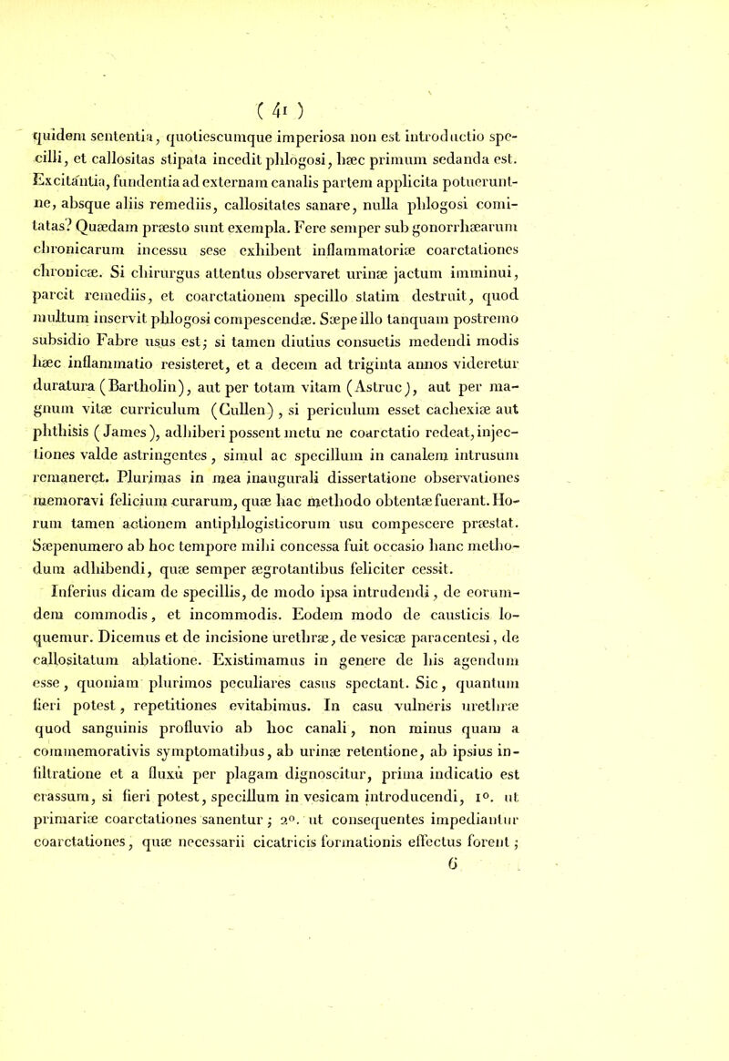 quidem sententia; quotiescumque imperiosa non est introductio spe- cilli, et callositas stipata incedit pblogosi, haec primum sedanda est. Excitantia, fundentia ad externam canalis partem applicita potuerunt- ne, absque aliis remediis, callositates sanare, nulla pblogosi. comi- tatas? Quaedam praesto sunt exempla. Fere semper sub gonorrhaearuni cb ronicarum incessu sese exhibent inflammatoriae coarctationes chronicae. Si chirurgus attentus observaret urinae jactum imminui, parcit remediis, et coarctationem specillo statim destruit, quod inultum inservit pblogosi compescendae. Saepe illo tanquam postremo subsidio Fabre usus est; si tamen diutius consuetis medendi modis haec inflammatio resisteret, et a decem ad triginta annos videretur duratura (Bartholin), aut per totam vitam (Astrue), aut per ma- gnum vitae curriculum (Cullen) , si periculum esset cachexiae aut phthisis (James), adhiberi possent metu ne coarctatio redeat, injec- tiones valde astringentes, simul ac specillum in canalem intrusum remaneret. Plurimas in mea inaugurali dissertatione observationes memoravi felicium curarum, quae hac methodo obtentae fuerant. Ho- rum tamen actionem antiphlogisticorum usu compescere praestat. Saepenumero ab hoc tempore mihi concessa fuit occasio hanc metho- dum adhibendi, quae semper aegrotantibus feliciter cessit. Inferius dicam de specillis, de modo ipsa intrudendi, de eorum- dem commodis, et incommodis. Eodem modo de causticis lo- quemur. Dicemus et de incisione urethrae, de vesicae paracentesi, de callositatum ablatione. Existimamus in genere de his agendum esse, quoniam plurimos peculiares casus spectant. Sic, quantum fieri potest, repetitiones evitabimus. In casu vulneris urethrae quod sanguinis profluvio ab hoc canali, non minus quam a cominemorativis symptomatibus, ab urinae retentione, ab ipsius in- filtratione et a fluxu per plagam dignoscitur, prima indicatio est crassum, si fieri potest, specillum in vesicam introducendi, i°. ut primariae coarctationes sanentur ; 2°.'ut consequentes impediantur coarctationes, quae necessarii cicatricis formationis effectus forent; 6