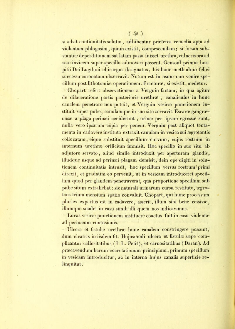 ( ) si adsit continuitatis solutio, adhibentur praeterea remedia apta ad violentam phlogosim, (pium existit, compescendam; si forsan sub- stantiae deperditionem sat latam passa fuisset urethra, vulneris ora ad sese invicem super specillo admoveri possent. Gensoul primus hos- pitii Dei Lugduni chirurgus designatus, bis hanc methodum felici successu coronatam observavit. Notum est in usum non venire spe- cillum post lithotomiae operationem. Fracturae, si existit, medetur. Chopart refert observationem a Yerguin factam, in qua agitur de dilaceratione partis posterioris urethrae , canaliculus in hunc canalem penetrare non potuit, et Verguin vesicae punctionem in- stituit super pube, canulamque in suo situ servavit. Escarae gangrae- nosae a plaga perinaei ceciderunt , urinae per ipsam egressae sunt; nulla vero ipsarum copia per penem. Verguin post aliquot tenta- menta in cadavere instituta extraxit canulam in vesica sui aegrotantis collocatam, eique substituit specillum curvum, cujus rostrum in internum urethrae orificium immisit. Hoc specillo in ^uo situ ab adjutore servato, aliud simile introduxit per aperturam glandis, illudque usque ad perinaei plagam demisit, dein ope digiti in solu- tionem continuitatis intrusit; hoc specillum versus rostrum(primi direxit, et gradatim eo pervenit, ut in vesicam introduceret specil- lum quod per glandem penetraverat, qua proportione specillum sub pube situm extrahebat: sic naturali urinarum cursu restituto, aegro- tans trium mensium spatio convaluit. Chopart, qui hunc processum pluries expertus est in cadavere, asserit, illum sibi bene cessisse, illumque suadet in casu simili illi quem nos indicavimus. Lucas vesicae punctionem instituere coactus fuit in casu violentae ad perinceum contusionis. Ulcera et fistulae urethrae hunc canalem constringere possunt, dum cicatrix in iisdem fit. Hujusmodi ulcera et fistulae saepe com- plicantur callositatibus (J. L. Petit), et carnositatibus (Daran). Ad praecavendum harum coarctationum principium, primum specillum in vesicam introducitur, ac in interna hujus canalis superficie re- linquitur.