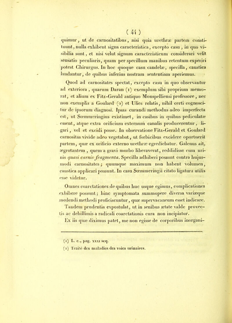 / ( 44 ) quimur, ut de caenositatibus , nisi quia urethrae pariem consti- tuunt, nulla exhibent signa caracterislica, excepto casu , in quo vi- sibilia sunt, et nisi velut signum caracferisticum considerari velit sensatio peculiaris, quam per specillum manibus retentum experiri potest Chirurgus. In lloc quoque casu candelae, specilla, caustica laudantur, de quibus inferius nostram sententiam aperiemus. Quod ad carnositates spectat, excepto casu in quo observantur ad exteriora , quarum Daran (i) exemplum sibi proprium memo- rat, et alium ex Fitz-GeralcI antiquo Monspelliensi professore , nec non exemplis a Goulard (2) et Ulies relatis, nihil certi cognosci- tur de ipsorum diagnosi. Ipsas curandi methodus adeo imperfecta csl, ut Scemmeringius existimet, in casibus in quibus pediculatre essent, atque extra orificium externum canalis producerentur, li- gari , vel et excidi posse. In observatione Fitz-Gerald et Goulard carnositas vivide adeo vegetabat, ut forbicibus excidere oportuerit partem, qiue ex orificio externo urethrae egrediebatur. Galenus ait, aegrotantem , quem a gravi- morbo liberaverat, reddidisse cum uri- nis quasi carnis fragmenta. Specilla adhiberi possunt contra hujus- modi carnositates; quumque maximum non habent volumen, caustica applicari possunt. In casu Soemmcringii citato ligatura utilis esse videtur. ) Omnes coarctationes de quibus huc usque egimus, complicationes exhibere possunt; hinc symptomata summopere diversa variaeque medendi methodi proficiscuntur, quse supervacaneum esset indicare. Tandem prudentia expostulat, ut in senibus aetate valde provec- tis ac debillimis a radicali coarctationis cura non incipiatur. Ex iis quae diximus patet, me non egisse de corporibus inorgani- (1) L. c., pag. xxxi seq.