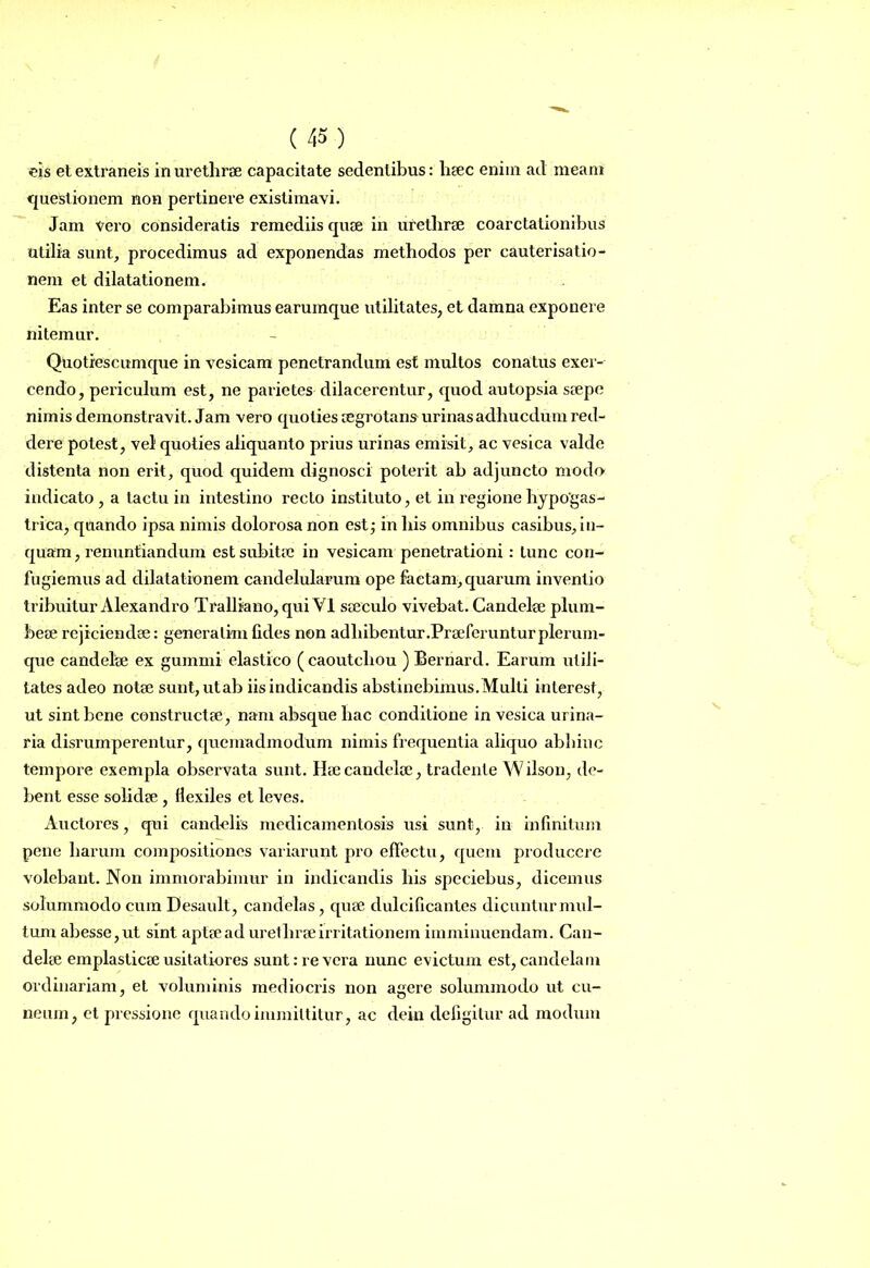 eis et extraneis in urethrae capacitate sedentibus: haec enim ad meam questionem non pertinere existimavi. Jam vero consideratis remediis quae in urethrae coarctationibus utilia sunt, procedimus ad exponendas methodos per cauterisatio- nem et dilatationem. Eas inter se comparabimus earumque utilitates, et damna exponere nitemur. Quotiescumque in vesicam penetrandum est multos conatus exer- cendo, pei'iculum est, ne parietes dilacerentur, quod autopsia saepe nimis demonstravit. Jam vero quoties aegrotans urinas adhucdum red- dere potest, vel quoties aliquanto prius urinas emisit, ac vesica valde distenta non erit, quod quidem dignosci poterit ab adjuncto modo indicato , a tactu in intestino recto instituto, et in regione hypogas- trica, quando ipsa nimis dolorosa non estj in bis omnibus casibus, in- quam, renuntiandum est subitae in vesicam penetrationi: tunc con- fugiemus ad dilatationem candelularum ope factam, quarum inventio tribuitur Alexandro Tralliano, qui VI saeculo vivebat. Candelae plum- beae rejiciendae: generalim fides non adbibentur .Praeferuntur plerum- que candelae ex gummi elastico (caoutcliou ) Bernard. Earum utili- tates adeo notae sunt, utab iis indicandis abstinebimus.Multi interest, ut sint bene constructae, nam absque hac conditione in vesica urina- ria disrumperentur, quemadmodum nimis frequentia aliquo abhinc tempore exempla observata sunt. Hae candelae, tradente Wilson, de- bent esse solidae , liexiles et leves. Auctores, qui candelis medicamentosis usi sunt, in infinitum pene harum compositiones variarunt pro effectu, quem producere volebant. Non immorabimur in indicandis bis speciebus, dicemus solummodo cum Desault, candelas, quae dulcificantes dicuntur mul- tum abesse,ut sint aptae ad urethrae irritationem imminuendam. Can- delae emplasticae usitatiores sunt .-revera nunc evictum est, candelam ordinariam, et voluminis mediocris non agere solummodo ut cu- neum, et pressione quando immittitur, ac dein defigitur ad modum