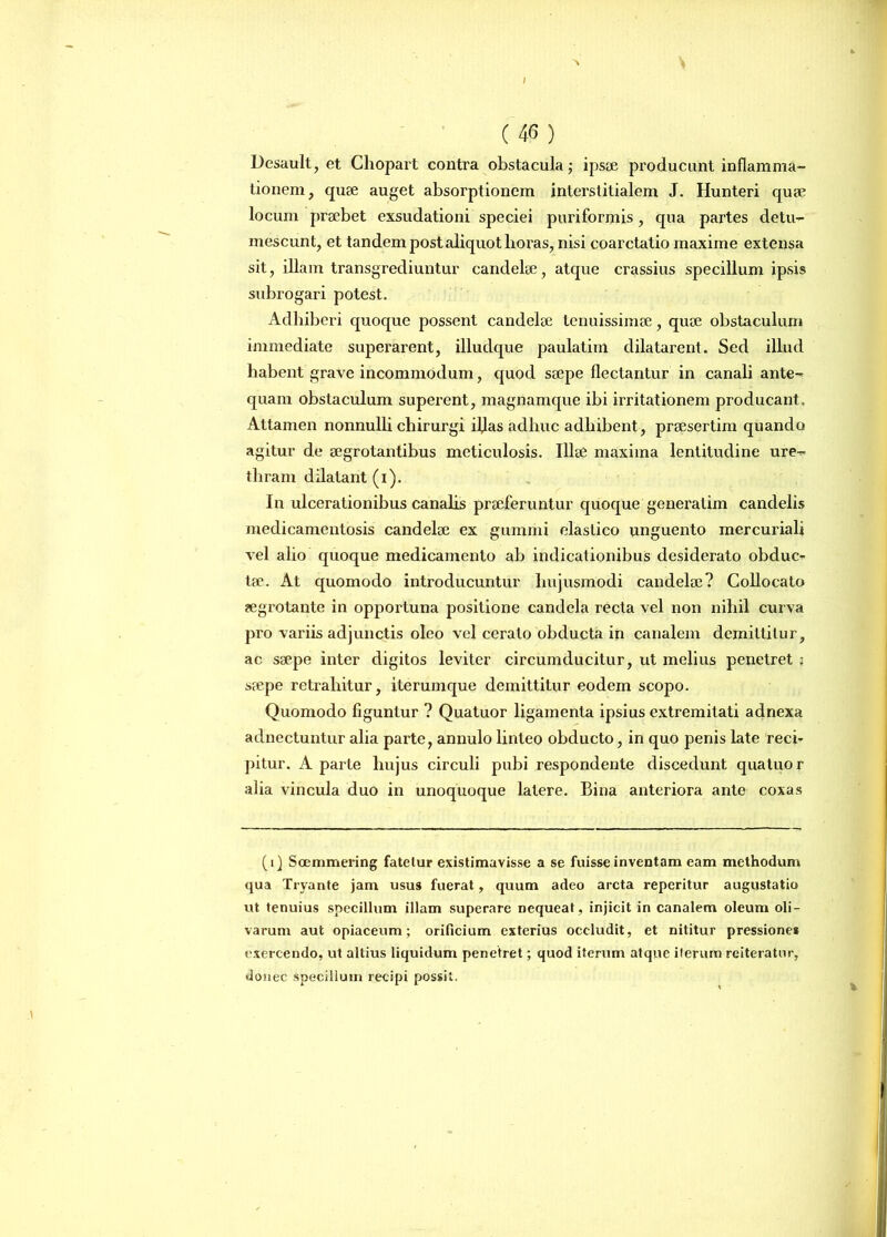 / (46) Desault, et Chopart contra obstacula; ipsae producunt inflamma- tionem, quae auget absorptionem interstitialem J. Hunteri quae locum praebet cxsudationi speciei puriformis, qua partes detu- mescunt, et tandem post aliquot horas, nisi coarctatio maxime extensa sit, illam transgrediuntur candelae, atque crassius specillum ipsis subrogari potest. Adhiberi quoque possent candelae tenuissimae, quae obstaculum immediate superarent, illudque paulatim dilatarent. Sed illud habent grave incommodum, quod saepe flectantur in canali ante- quam obstaculum superent, magnamque ibi irritationem producant. Attamen nonnulli chirurgi iljas adhuc adhibent , praesertim quando agitur de aegrotantibus meticulosis. Illae maxima lentitudine ure- thram dilatant (i). In ulcerationibus canalis praeferuntur quoque generalim candelis medicamentosis candelae ex gummi elastico unguento mercuriali vel alio quoque medicamento ab indicationibus desiderato obduc- tae. At quomodo introducuntur hujusmodi candelae? Collocato aegrotante in opportuna positione candela recta vel non nihil curva pro variis adjunctis oleo vel cerato obducta in canalem demittitur, ac saepe inter digitos leviter circumducitur, ut melius penetret ; saepe retrahitur, iterumque demittitur eodem scopo. Quomodo figuntur ? Quatuor ligamenta ipsius extremitati adnexa adnectuntur alia parte, annulo linteo obducto, in quo penis late reci- pitur. A parte hujus circuli pubi respondente discedunt quatuor alia vincula duo in unoquoque latere. Bina anteriora ante coxas (i) Soemmering fatelur existimavisse a se fuisse inventam eam methodum qua Tryante jam usus fuerat, quum adeo arcta reperitur augustatio ut tenuius specillum illam superare nequeat, injicit in canalem oleum oli- varum aut opiaceum; orificium exterius occludit, et nititur pressiones exercendo, ut altius liquidum penetret; quod iterum atque iterum reiteratur, donec specillum recipi possit.