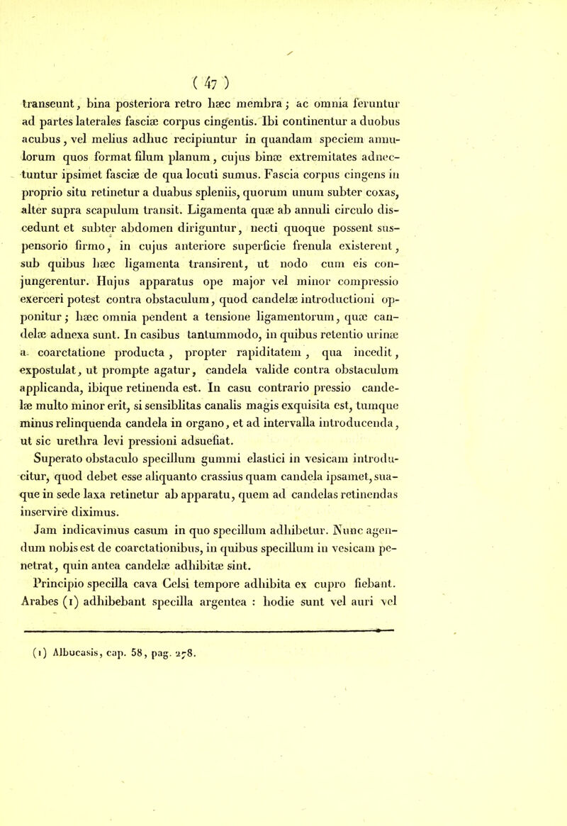 transeunt, bina posteriora retro haec membra ; ac omnia feruntur ad partes laterales fasciae corpus cingentis. Ibi continentur a duobus acubus, vel melius adhuc recipiuntur in quandam speciem annu- lorum quos format filum planum, cujus binae extremitates adnec- tuntur ipsimet fasciae de qua locuti sumus. Fascia corpus cingens in proprio situ retinetur a duabus spleniis, quorum unum subter coxas, alter supra scapulum transit. Ligamenta quae ab annuli circulo dis- cedunt et subter abdomen diriguntur, necti quoque possent sus- pensorio firmo, in cujus anteriore superficie frenula existerent, sub quibus haec ligamenta transirent, ut nodo cum eis con- jungerentur. Hujus apparatus ope major vel minor compressio exerceri potest contra obstaculum, quod candelae introductioni op- ponitur ; haec omnia pendent a tensione ligamentorum, quae can- delae adnexa sunt. In casibus tantummodo, in quibus retentio urinae a- coarctatione producta , propter rapiditatem , qua incedit, expostulat, ut prompte agatur, candela valide contra obstaculum applicanda, ibique retinenda est. In casu contrario pressio cande- lae multo minor erit, si sensiblitas canalis magis exquisita est, tumque minus relinquenda candela in organo, et ad intervalla introducenda, ut sic urethra levi pressioni adsuefiat. Superato obstaculo specillum gummi elastici in vesicam introdu- citur, quod debet esse aliquanto crassius quam candela ipsamet, sua- que in sede laxa retinetur ab apparatu, quem ad candelas retinendas inservire diximus. Jam indicavimus casum in quo specillum adbibetur. Nunc agen- dum nobis est de coarctationibus, in quibus specillum in vesicam pe- netrat, quin antea candeloe adliibitse sint. Principio specilla cava Celsi tempore adhibita ex cupro fiebant. Arabes (i) adhibebant specilla argentea : hodie sunt vel auri vel (i) Albucasis, cap. 58, pag. 778.