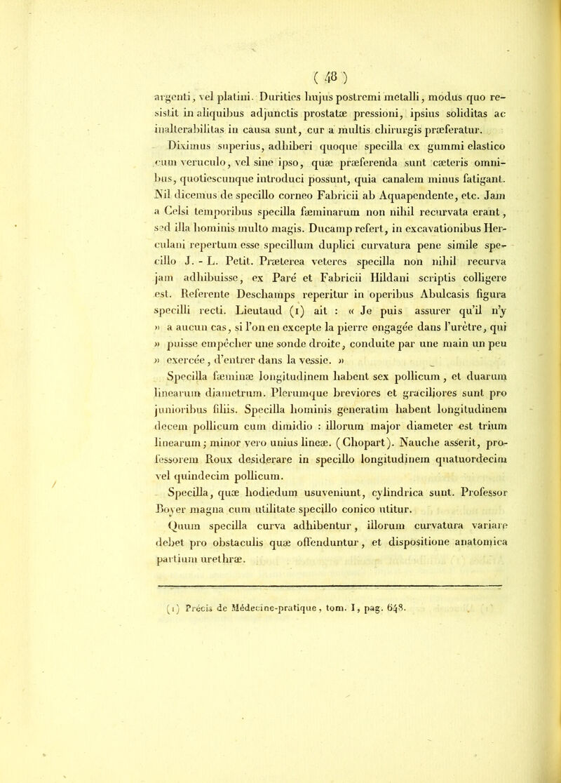 argenti, vel platini. Durities hujus postremi'metalli, modus quo re- sistit in aliquibus adjunctis prostatae pressioni, ipsius soliditas ac inalterabilitas in causa sunt, cur a multis chirurgis praeferatur. Diximus superius, adhiberi quoque specilla ex gummi elastico cum veruculo, vel sine ipso, quae praeferenda sunt caeteris omni- bus, quotiescunque introduci possunt, quia canalem minus fatigant. JNil dicemus de specillo corneo Fabricii ab Aquapendente, etc. Jam a Celsi temporibus specilla faeminarum non nihil recurvata erant, sed illa hominis multo magis. Ducamp refert, in excavationibus Her- culani repertum esse specillum duplici curvatura pene simile spe- cillo J. - L. Petit. Praeterea veteres specilla non nihil recurva jam adhibuisse, ex Pare et Fabricii Hildani scriptis colligere est. Referente Deschamps reperitur in operibus Abulcasis figura specilli recti. Lieutaud (i) ait : « Je puis assurer qu’il n’y » a aucun cas, si l’on en excepte la pierre engagee dans l’uretre, qui » puisse empeclier une sonde droite, conduite par une main un peu » exercee, d’entrer dans la vessie. » Specilla faeminae longitudinem habent sex pollicum, et duarum linearum diametrum. Plerumque breviores et graciliores sunt pro junioribus fdiis. Specilla hominis generatim habent longitudinem decem pollicum cum dimidio : illorum major diameter est trium linearum; minor yero unius lineae. (Chopart). Nauclie asserit, pro- fessorem Roux desiderare in specillo longitudinem quatuordecim vel quindecim pollicum. Specilla, quae liodiedum usuveniunt, cylindrica sunt. Professor Rover magna cum utilitate specillo conico utitur. Quum specilla curva adhibentur, illorum curvatura variarp debet pro obstaculis quae offenduntur, et dispositione anatomica partium urethrae. (i) Precis de Sltklecine-pratique , tom. I, pag. 648.