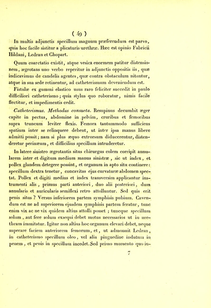 In multis adjunctis specillum magnum praeferendum est parvo, quia hoc facile sistitur a plicaturis urethrae. Haec est opinio Fabricii Ilildani, Ledran et Chopart. Quum coarctatio existit, atque vesica enormem patitur distensio- nem, aegrotans uno verbo reperitur in adjunctis oppositis iis, quse indicavimus de candelis agentes, quae contra obstaculum nituntur, atque in sua sede retinentur, ad catheterismum deveniendum est. Fistulae ex gummi elastico usus raro feliciter succedit in paulo difficiliori catlieterismo ; quia stylus quo roboratur, nimis facile flectitur, et impedimentis cedit. Catheterismus. Methodus consueta. Resupinus decumbit aeger capite in pectus, abdomine in pelvim, cruribus et femoribus supra truncum leviter flexis. Femora tantummodo sufficiens spatium inter se relinquere debent, ut inter ipsa manus libere admitti possit; nam si plus aequo extrorsum diducerentur, disten- deretur perinoeum, et difficilius specillum intruderetur. In latere sinistro aegrotantis situs chirurgus colem corripit annu- larem inter et digitum medium manus sinistrae , sic ut index, et pollex glandem detegere possint, et organum in apto situ continere: specillum dextra tenetur, concavitas ejus curvaturae abdomen spec- tat. Pollex et digiti medius et index transversim applicantur ins- trumenti alis , primus parti anteriori, duo alii posteriori, dum annularis et auricularis semiflexi retro attolluntur. Sed quis erit penis situs ? Versus inferiorem partem symphisis pubium. Caven- dum est ne ad superiorem ejusdem symphisis partem feratur, tunc enim vix ac ne vix quidem altius attolli posset ; tuneque specillum solum , aut fere solum exsequi debet motus necessarios ut in ure- thram immitatur. Igitur non altius hoc organum elevari debet, neque superare faciem anteriorem femorum, et, ut admonuit Ledran, in catlieterismo specillum oleo , vel aha pinguedine indutum in penem , et penis in specillum incedet. Sed primo momento quo in~ 7