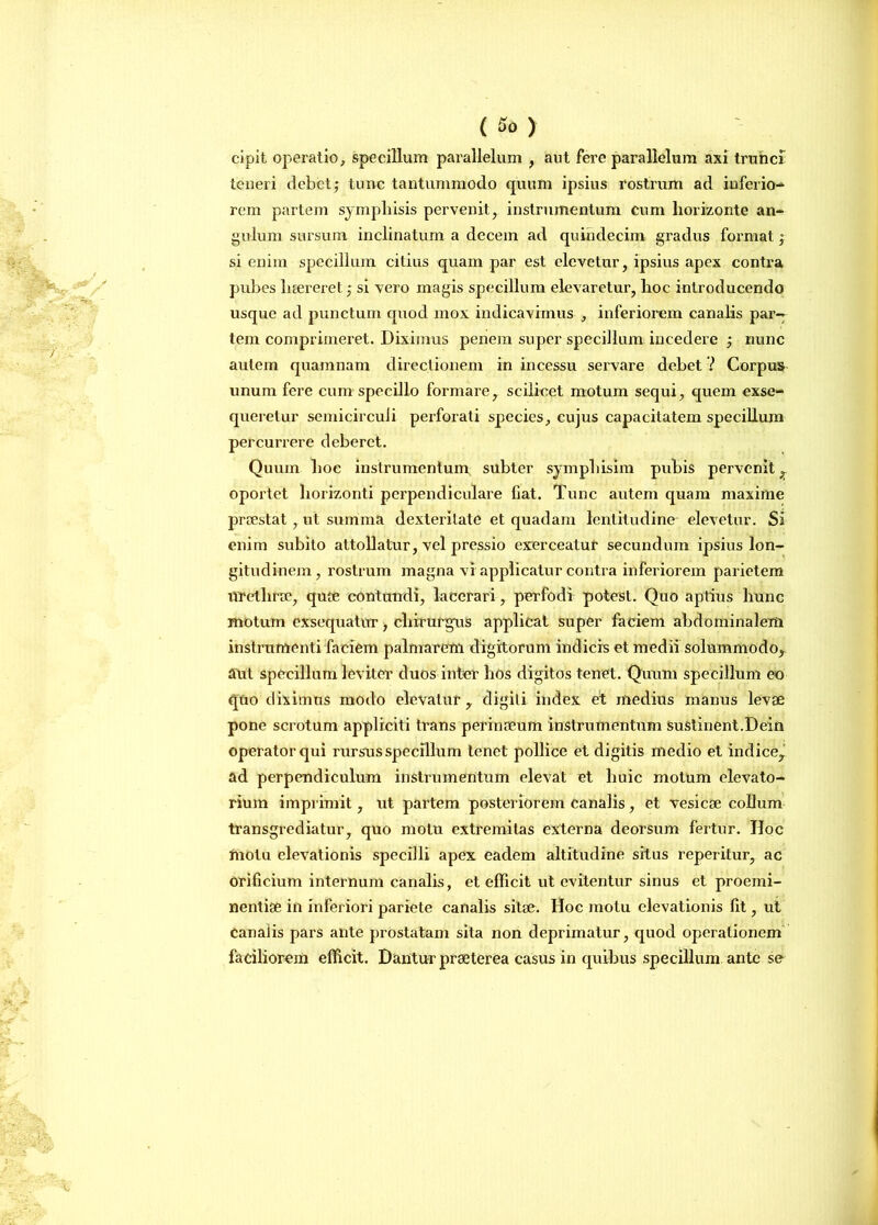 cipit operatio, specillum parallelum , aut fere parallelum axi trunci teneri debet; tunc tantummodo quum ipsius rostrum ad inferio* rem partem sympliisis pervenit, instrumentum cum horizonte an- gulum sursum inclinatum a decem ad quindecim gradus format; si enim specillum citius quarn par est elevetur, ipsius apex contra pubes haereret; si vero magis specillum elevaretur, hoc introducendo usque ad punctum quod mox indicavimus , inferiorem canalis par- tem comprimeret. Diximus penem super specillum incedere ; nunc autem quamnam directionem in incessu servare debet ? Corpus unum fere cum specillo formare, scilicet motum sequi, quem exse- queretur semicirculi perforati species, cujus capacitatem specillum percurrere deberet. Quum hoc instrumentum subter symphisim pubis pervenit , oportet horizonti perpendiculare fiat. Tunc autem quam maxime praestat , ut summa dexteritate et quadam lentitudine elevetur. Si enim subito attollatur, vel pressio exerceatur secundum ipsius lon- gitudinem, rostrum magna vi applicatur contra inferiorem parietem urethrae, quae contundi, lacerari, perfodi potest. Quo aptius hunc motum exsequatur, chirurgus applicat super faciem abdominalem instrumenti faciem palmarem digitorum indicis et medii solummodo,, aut specillum leviter duos inter hos digitos tenet. Quum specillum eo quo diximus modo elevatur, digiti index et medius manus levae pone scrotum appliciti trans perinaeum instrumentum sustinent.Dein operator qui rursus specillum tenet pollice et digitis medio et indice, ad perpendiculum instrumentum elevat et huic motum elevato- rium imprimit, ut partem posteriorem canalis, et vesicae collum transgrediatur, quo motu extremitas externa deorsum fertur. Iloc motu elevationis specilli apex eadem altitudine situs reperitur, ac orificium internum canalis, et efficit ut evitentur sinus et proemi- nentiae in inferiori pariete canalis sitae. Hoc motu elevationis lit, ut canalis pars ante prostatam sila non deprimatur, quod operationem faciliorem efficit. Dantur praeterea casus in quibus specillum ante se
