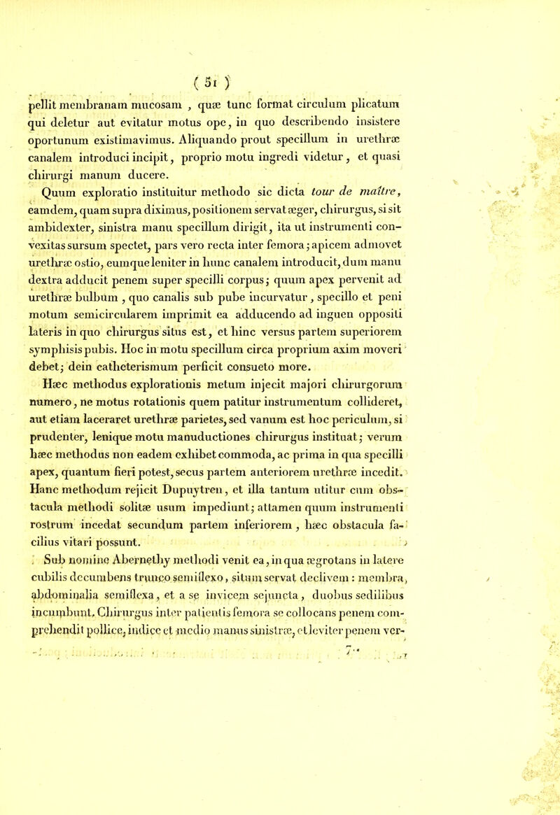 pellit membranam mucosam , quae tunc format circulum plicatum qui deletur aut evitatur motus ope, in quo describendo insistere oportunum existimavimus. Aliquando prout specillum in urethrae canalem introduci incipit, proprio motu ingredi videtur , et quasi cliirurgi manum ducere. Quum exploratio instituitur methodo sic dicta tour de maitre, eamdem, quam supra diximus, positionem servat aeger, chirurgus, si sit ambidexter, sinistra manu specillum dirigit, ita ut instrumenti con- vexitas sursum spectet, pars vero recta inter femora; apicem admovet urethrae ostio, eumqueleniter in hunc canalem introducit, dum manu dextra adducit penenx super specilli corpus; quum apex pervenit ad urethrae bulbum , quo canalis sub pube incurvatur, specillo et peni motum semicircularem imprimit ea adducendo ad inguen oppositi lateris in quo chirurgus silus est, et hinc versus pariem superiorem symphisis pubis. Hoc in motu specillum circa proprium axim moveri debet; dein catheterismum perficit consueto more. Haec methodus explorationis metum injecit majori chirurgorum numero, ne motus rotationis quem patitur instrumentum collideret, aut etiam laceraret urethrae parietes, sed vanum est hoc periculum, si prudenter, lenique motu manuductiones chirurgus instituat; verum haec methodus non eadem exhibet commoda, ac prima in qua specilli apex, quantum fieri potest, secus partem anteriorem urethrae incedit. Hanc methodum rejicit Dupuytren, et illa tantum utitur cum obs- tacula methodi solitae usum impediunt; attamen quum instrumenti rostrum incedat secundum partem inferiorem , haec obstacula fa- cilius vitari possunt. j . Sub nomine Abernethy methodi venit ea, in qua aegrotans in latei-e cubilis decumbens trunco semiflexo, situm servat declivem : membra*, abdmninalia semiflexa, et a se invicem sejuncta, duobus sedilibus incumbunt. Chirurgus inter patientis femora se collocans penem com- prehendit pollice, indice et -medio manus sinistrae, et levi ter penem ver-