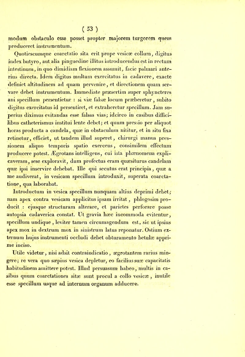 modum obstaculo esse posset propter majorem turgorem quem produceret instrumentum. Quotiescumque coarctatio sita erit prope vesicae collum, digitus index butyro, aut alia pinguedine illitus introducendus est in rectum intestinum, in quo dimidiam flexionem assumit, facie palmari ante- rius directa. Idem digitus multum exercitatus in cadavere, exacte definiet altitudinem ad quam pervenire, et directionem quam ser- vare debet instrumentum. Immediate praesertim super spbyncteres ani specillum persentietur : si viae falsae locum praeberetur, subito digitus exercitatus id persentiret, et extraheretur specillum. Jam su- perius diximus evitandas esse falsas vias; idcirco in casibus diffici- libus catheterismus institui lente debet; et quum pressio per aliquot horas producta a candela, quae in obstaculum nititur, et in situ fixa retinetur, efficiet, ut tandem illud superet, chirurgi manus pres- sionem aliquo temporis spatio exercens, consimilem effectum producere potest. ./Egrotans intelligens, cui ista phaenomena expli- caveram, sese exploravit, dum profectus eram quaesiturus candelam quae ipsi inservire debebat. Ille qui secutus erat principia, quae a me audiverat, in vesicam specillum introduxit, superata coarcta- tione, qua laborabat. Introductum in vesica specillum nunquam altius deprimi debet; nam apex contra vesicam applicitus ipsam irritat, phlogosim pro- ducit : ejusque structuram alterare, et parietes perforare posse autopsia cadaverica constat. Ut gravia haec incommoda evitentur, specillum undique , leviter tamen circumagendum est, sic ut ipsius apex mox in dextrum mox in sinistrum latus reponatur. Ostium ex- ternum hujus instrumenti occludi debet obturamento betulae appri- me inciso. Utile videtur, nisi adsit contraindicatio , aegrotantem rarius min- gere; re vera quo saepius vesica depletur, eo facilius suae capacitatis habitudinem amittere potest. Illud persuasum habeo, multis in ca- sibus quum coarctationes sitae sunt procul a collo vesicas , inutile esse specillum usque ad internum organum adducere.