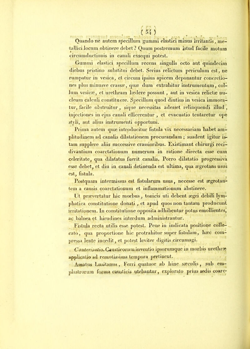 Quando ne autem specillum gummi elastici minus irritantis, me- tallici locum obtinere debet ? Quum postremum istud facile motum •circumductionis in canali exsequi potest. Gumini elastici specillum recens singulis octo aut quindecim diebus pristino substitui debet. Serius relictum periculum est, ne rumpatur in vesica, et circum ipsius apicem deponantur concretio- nes plus minusve crassae, quae dum extrahitur instrumentum, col- lum vesicae, et urethram laedere possunt, aut in vesica relictae nu- cleum calculi constituere. Specillum quod diutius in vesica immora- tur, facile obstruitur, sique necessitas adesset relinquendi illud , injectiones in ejus canali efficerentur , et evacuatio tentaretur ope styli, aut alius instrumenti opportuni. Prima autem quae introducitur fistula vix necessariam habet am- plitudinem ad canalis dilatationem procurandam ; suadent igitur is- tam supplere aliis successive crassioribus. Existimant chirurgi reci- divantiuin coarctationum numerum in ratione directa esse cum celeritate, qua dilatatus fuerit canalis. Porro dilatatio progressiva esse debet, et diu in canali detinenda est ultima, qua aegrotans usus est, fistula. Postquam intermissus est fistularum usus, necesse est aegrotan- tem a causis coarctationum et inflammationum abstinere. Ut praevertatur hic morbus, tonicis uti debent aegri debili lym- phatica constitutione donati, et apud quos non tantam producunt irritationem. In constitutione opposita adhibentur potus emollientes\ ac balnea et hirudines interdum administrantur. Fistula recta utilis esse potest. Pene in indicata positione collo- cato, qua proportione hic protrahitur super fistulam, lieec com- pressa lente incedit, et potest leviter digitis circumagi. OauterLeoiio, Causticorum inventio ipsorumque in morbis urethrae applicatio ad remotissima tempora perlinent. Amatus Lusitanus, Ferri quatuor ab hinc saeculis, sub em- plastrorum forma causticis utebantur, explorato piius sedis coarc-