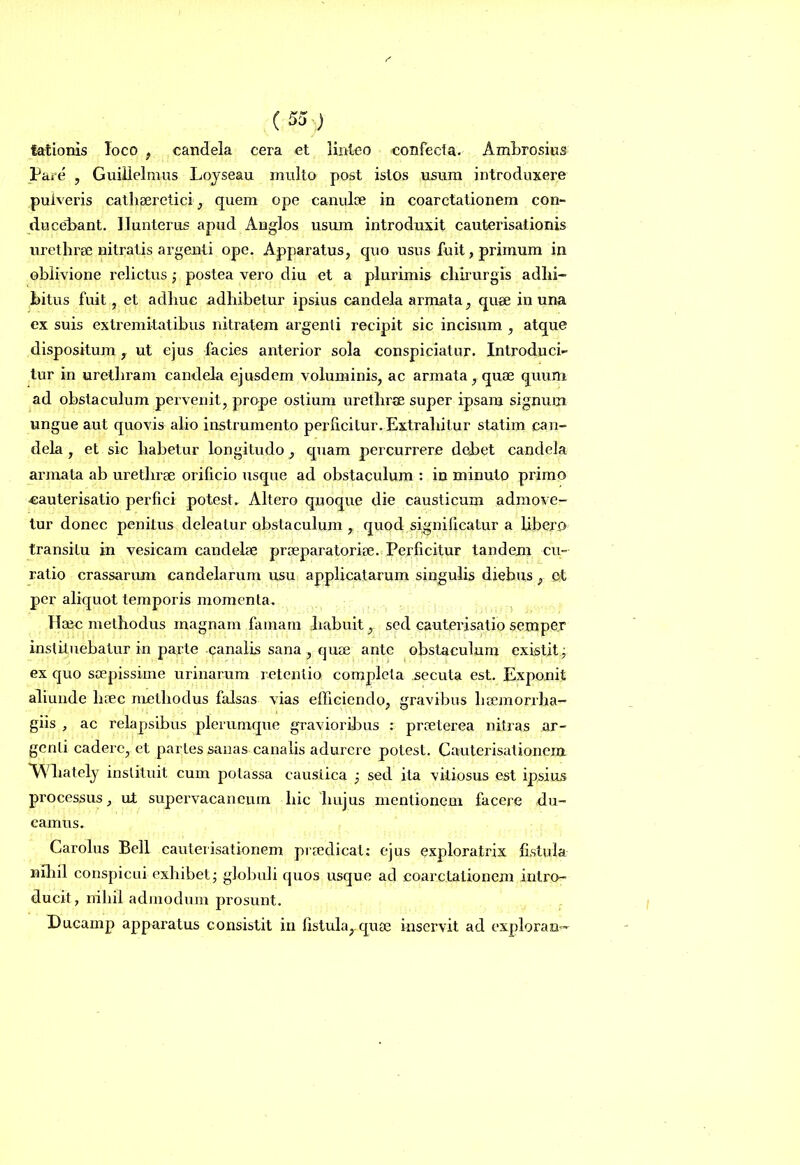 lationis loco , candela cera et linteo confecta. Ambrosius Pare , Guillelmus Loyseau multo post istos usum introduxere pulveris cathseretici, quem ope canuloe in coarctationem con- ducebant. Ilunterus apud Anglos usum introduxit cauterisationis urethrae nitratis argenti ope. Apparatus, quo usus fuit, primum in oblivione relictus; postea vero diu et a plurimis chirurgis adhi- bitus fuit, et adhuc adhibetur ipsius candela armata, quae in una ex suis extremitatibus nitratem argenti recipit sic incisum , atque dispositum, ut ejus facies anterior sola conspiciatur. Introduci- tur in urethram candela ejusdem voluminis, ac armata, quae quum ad obstaculum pervenit, prope ostium urethrae super ipsam signum ungue aut quovis alio instrumento perficitur. Extrahitur statim can- dela , et sic habetur longitudo, quam percurrere debet candela armata ab urethrae orificio usque ad obstaculum : in minuto primo cauterisatio perfici potest. Altero quoque die causticum admove- tur donec penitus deleatur obstaculum , quod significatur a libero transitu in vesicam candelae praeparatoriae. Perficitur tandem cu- ratio crassarum candelarum usu applicatarum singulis diebus, e! per aliquot temporis momenta. Haec methodus magnam famam habuit, sed cauterisatio semper instituebatur in parte canalis sana , quae ante obstaculum existit; ex quo saepissime urinarum retentio completa secuta est. Exponit aliunde haec methodus falsas vias efficiendo, gravibus liaemorrha- giis , ac relapsibus plerumque gravioribus : praeterea nitras ar- genti cadere, et partes sanas canalis adurere potest. Cauterisationein AVliately instituit cum potassa caustica ; sed ita vitiosus est ipsius processus, ut supervacaneum hic hujus mentionem facere du- camus. Carolus Bell cauterisationem praedicat: ejus exploratrix fistula nihil conspicui exhibet - globuli quos usque ad coarctationem intro- ducit , nihil admodum prosunt. Ducam p apparatus consistit in fistula,.quae inservit ad explora n-