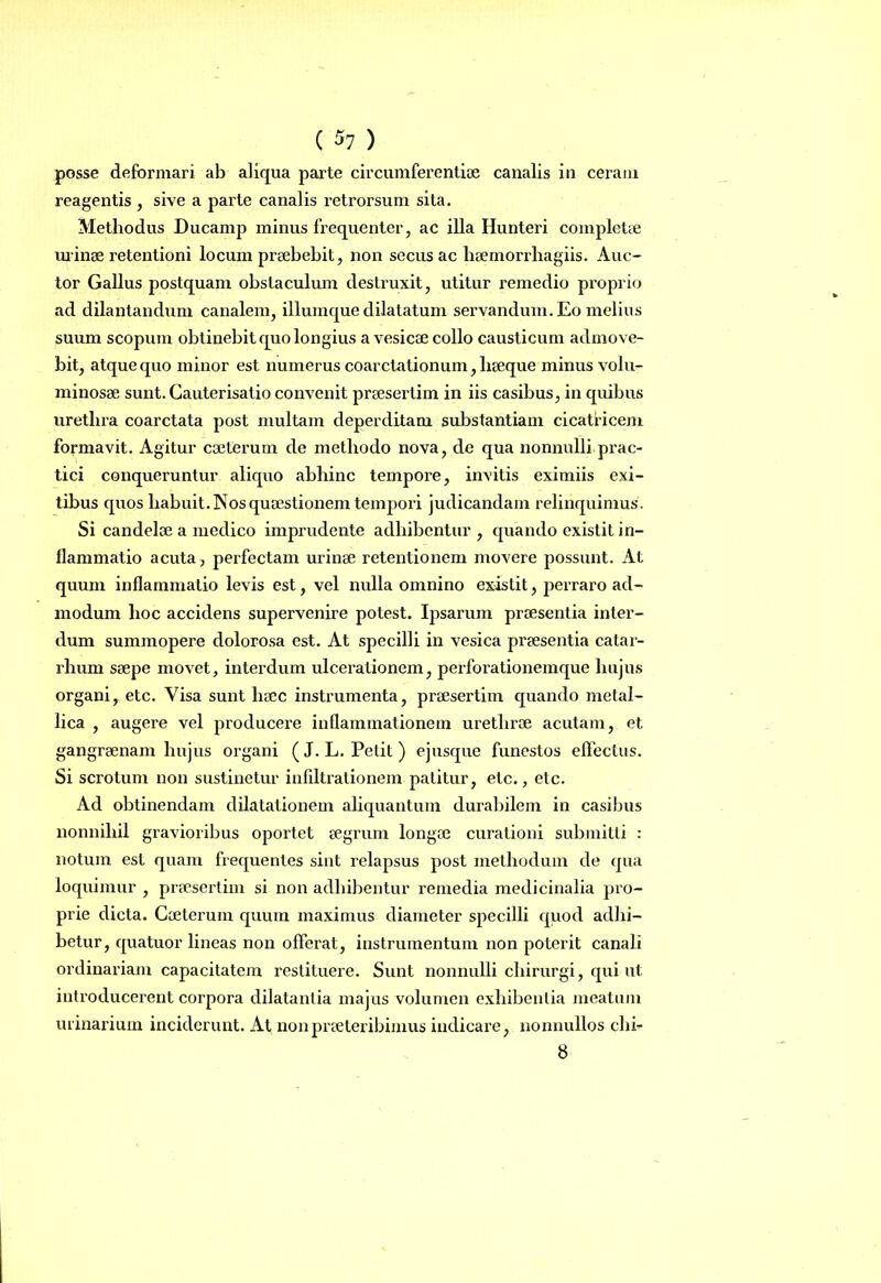 ( $1 ) posse deformari ab aliqua parte circumferentiae canalis in ceram reagentis, sive a parte canalis retrorsum sita. Methodus Ducamp minus frequenter, ac illa Hunteri completae urinae retentioni locum praebebit, non secus ac haemorrliagiis. Auc- tor Gallus postquam obstaculum destruxit, utitur remedio proprio ad dilantandum canalem, iliumque dilatatum servandum. Eo melius suum scopum obtinebit quo longius a vesicae collo causticum admove- bit, atque quo minor est numerus coarctationum, lieeque minus volu- minosae sunt. Cauterisatio convenit praesertim in iis casibus, in quibus urethra coarctata post multam deperditam substantiam cicatricem formavit. Agitur caeterum de methodo nova, de qua nonnulli prac- tici conqueruntur aliquo abhinc tempore, invitis eximiis exi- tibus quos habuit. Nos quaestionem tempori judicandam relinquimus. Si candelae a medico imprudente adhibentur, quando existit in- llammatio acuta, perfectam urinae retentionem movere possunt. At quum inflammatio levis est, vel nulla omnino existit, perraro ad- modum hoc accidens supervenire potest. Ipsarum praesentia inter- dum summopere dolorosa est. At specilli in vesica praesentia catar- rhum saepe movet, interdum ulcerationem, perforationemque hujus organi, etc. Visa sunt haec instrumenta, praesertim quando metal- lica , augere vel producei’e inflammationem urethrae acutam, et gangraenam hujus organi (J. L. Petit) ejusque funestos effectus. Si scrotum non sustinetur infiltrationem patitur, etc., etc. Ad obtinendam dilatationem aliquantum durabilem in casibus nonnihil gravioribus oportet aegrum longae curationi submitti : notum est quam frequentes sint relapsus post methodum de qua loquimur , praesertim si non adhibentur remedia medicinalia pro- prie dicta. Caeterum quum maximus diameter specilli quod adhi- betur, quatuor lineas non offerat, instrumentum non poterit canali ordinariam capacitatem restituere. Sunt nonnulli chirurgi, qui ut introducerent corpora dilatantia majus volumen exhibentia meatum urinarium inciderunt. At non praeteribimus indicare , nonnullos chh 8