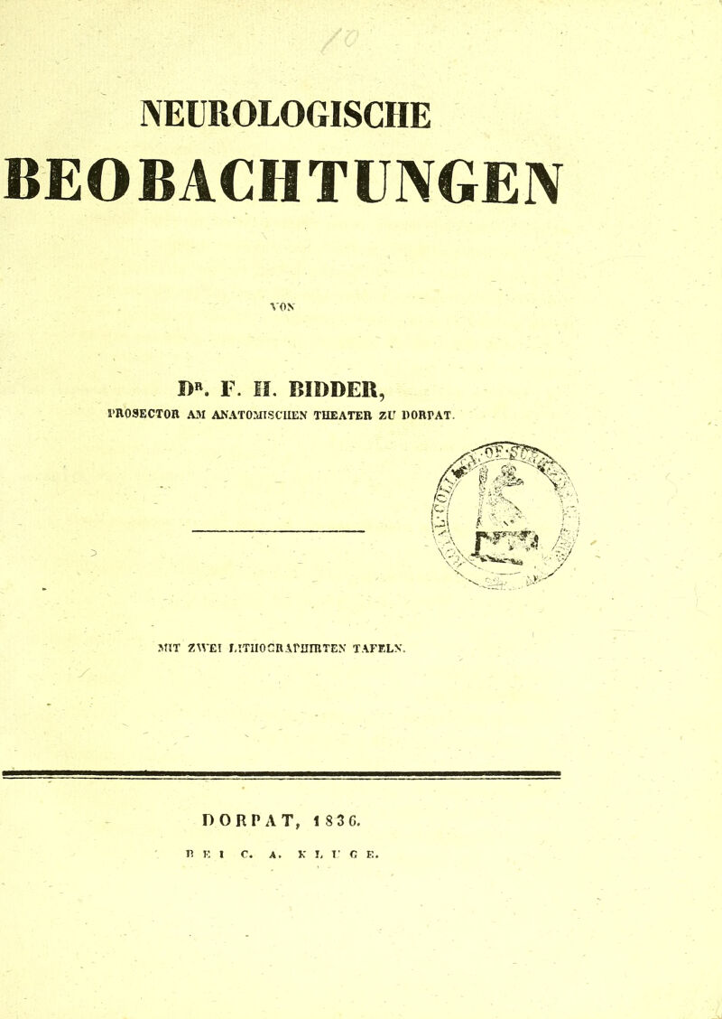 NEUROLOGISCHE BEOBACHTUNGEN I>R. F. II. BIDDER, PROSECTOR A3! ANATOMISCHEN THEATER ZU DORPAT. MIT ZWEI LITHOdRAPHIRTEN TAFELN. DORPAT, 1 8 3 C. fei c. a. K L T' C E.