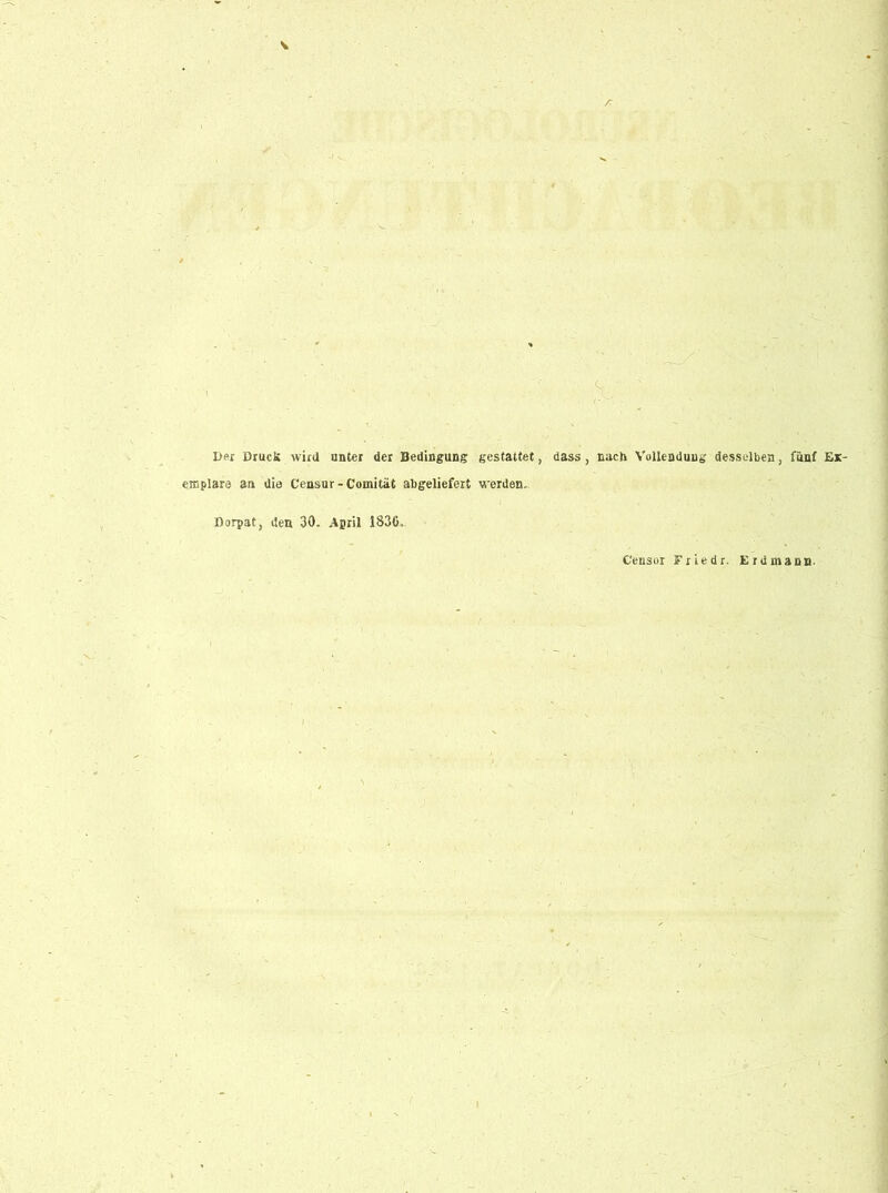 , :X-/ - Der Drucü wird unter der Bedingung gestattet, dass, nach Vollendung desselben, fünf Ex- emplare an die Censur - Comität abgeliefert werden. Dorpat, den 30. April 1S30, Censer Fried r. Erd mann.