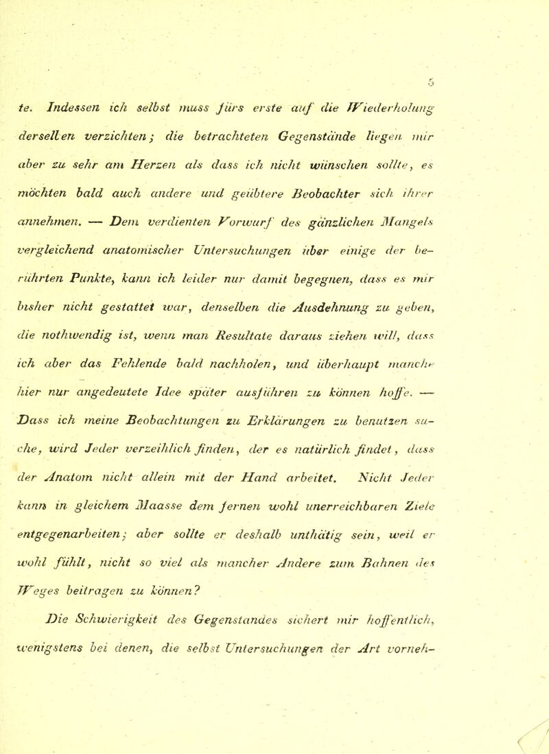 te. Indessen ich selbst muss fürs erste auf die Wiederholung derselben verzichten; die betrachteten Gegenstände liegen mir aber zu sehr am Herzen als dass ich nicht wünschen sollte, es möchten bald auch andere und geübtere Beobachter sich ihrer annehmen. — Dem verdienten Vörwurf des gänzlichen Mangels vergleichend anatomischer Untersuchungen über einige der be- rührten Punkte, kann ich leider nur damit begegnen, dass es mir bisher nicht gestattet war, denselben die Ausdehnung zu geben, die nothwendig ist, wenn man Resultate daraus ziehen will, dass ich aber das Fehlende bald nachholen, und überhaupt manche hier nur angedeutete Idee später ausjUhren zu können hoffe. — Dass ich meine Beobachtungen zu Erklärungen zu benutzen su- che, wird Jeder verzeihlich finden, der es natürlich findet, dass der Anatom nicht allein mit der Hand arbeitet. Nicht Jeder kann in gleichem Jlaasse dem fernen wohl unerreichbaren Ziele entgegenarbeiten; aber sollte er deshalb unthätig sein, weil er wohl fühlt, nicht so viel als mancher Andere zum Bahnen des TFeges beitragen zu können ? Die Schwierigkeit des Gegenstandes sichert mir hoff entlieh, wenigstens bei denen, die selbst Untersuchungen der Art vorneh-