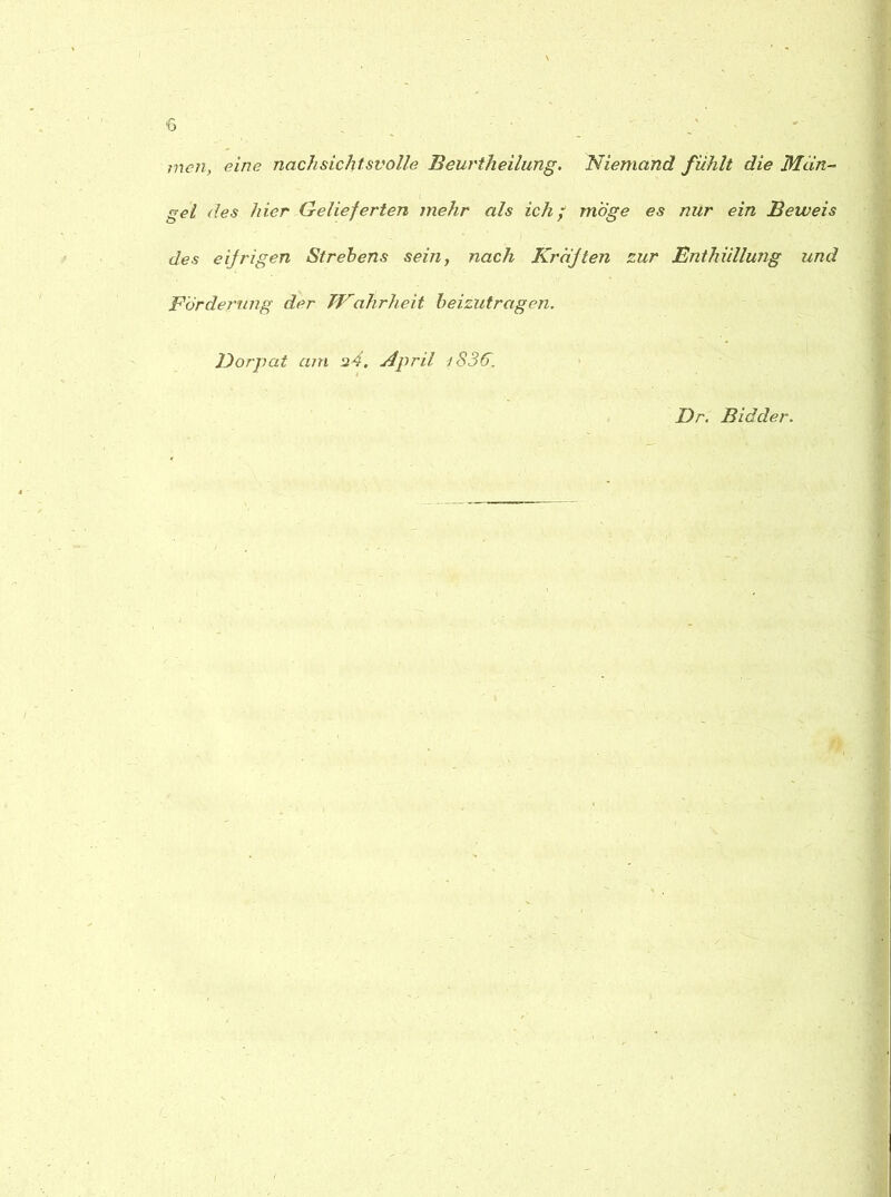 *6 men, eine nachsichtsvolle Beurtheilung. Niemand fühlt die Man- I . gel des hier Gelieferten mehr als ich/ möge es nur ein Beweis des eifrigen Strebens sein, nach Kräften zur Enthüllung und Förderung der Wahrheit beizutragen. Dorpat am 24, April iS36. Dr. Bidder.