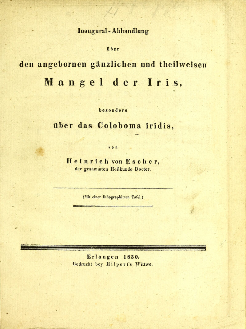 Inaugural - Abhandlung über den angebornen gänzlichen und tlieilweisen Mangel der Iris, besonders über das Coloboma iridis, von Heinrich von E s c h e r, der gesainmten Heilkunde Doctor. (Mit einer litliograpliirten Tafel.) Erlangen 183 0. Gedruckt bey Hilpert’s Wittwe.