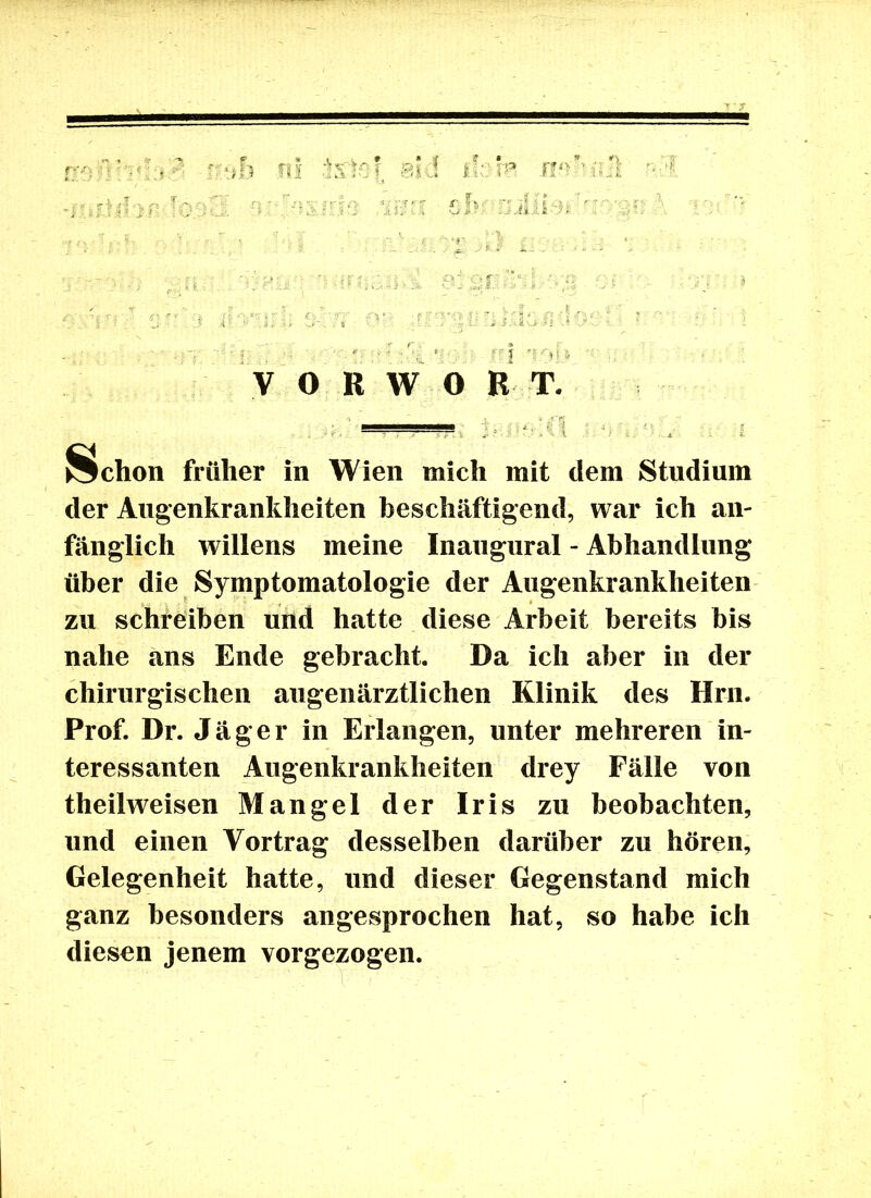 ! V* 7: . j ■ - V 0 R W O H T. Ächon früher in Wien mich mit dem Studium der Augenkrankheiten beschäftigend, war ich an- fänglich willens meine Inaugural - Abhandlung über die Symptomatologie der Augenkrankheiten zu schreiben und hatte diese Arbeit bereits bis nahe ans Ende gebracht. Da ich aber in der chirurgischen augenärztlichen Klinik des Hrn. Prof. Dr. Jäger in Erlangen, unter mehreren in- teressanten Augenkrankheiten drey Fälle von theilweisen Mangel der Iris zu beobachten, und einen Vortrag desselben darüber zu hören, Gelegenheit hatte, und dieser Gegenstand mich ganz besonders angesprochen hat, so habe ich diesen jenem vorgezogen.