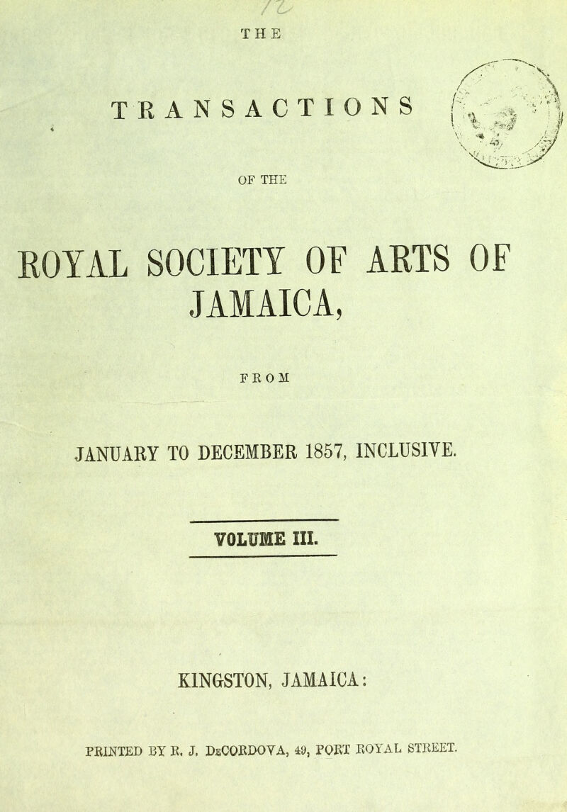 THE TRANSACTIONS OF THE ROYAL SOCIETY OF ARTS OF JAMAICA, FROM JANUARY TO DECEMBER 1857, INCLUSIVE. VOLUME HI. KINGSTON, JAMAICA: FEINTED BY K. J. DsCORDOYA, 49, FORT ROYAL STREET.