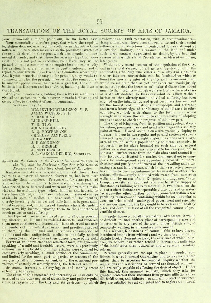 jour memorialists might point out, in no better case. Your memorialists therefore pray, that where the requisite legislation does not exist, your Excellency in Executive Com- mittee will initiate such measures as the pressing character of the evils disclosed in the report which accompanies this me- morial demands ; and.that where the necessary legislation does exist, but is not put in execution, your Excellency will he pleased to issue a commission to enquire into the causes why tlie existing laws are not more diligently enforced, and to report to your Excellency in Executive Committee accordingly. And if your memorialists may so far presume, they would re- commend that for the present, in order that the remedy may be soonest applied where the disease is greatest, the enquiry be limited to Kingston and its environs, including the town of fort Royal. And your memorialists, holding themselves in readiness to give all the assistance in their power towards facilitating and giving effect to the object of such a commission, Will ever pray, &c. WM. IRVING WILKINSON, V. P. JAMES WATSON, V. P. A. BARCLAY RICHARD HILL T. H. TIDY JOHN DAUGHTREY L. Q. BOWEIIBANK CHARLES CAMPBELL I). EWART J. EDMONDSON H. J. KEMBLE J. NETHERSOLE J. A. GARCIA DEL RIO, Secretary. ■Report on the Cannes of the Present Increased Sicbiess in the City and its Environs ; Together with General Remarks on the Sanitary Condition of Kingston. Kingston and its environs, during the last three or four years, as a matter of common observation, has been more unhealthy than heretofore. Persons who for years past had enjoyed complete immunity from disease, have, during this later period, been harassed and worn out by fevers of a mala- rial and intermittent type—-whole families and households have been afflicted, and in many instances, in spite of change of air—in spite of medical aid, have suffered for months, thereby involving themselves and their families in great addi- tional expense, and, in the case of families wholly dependent upon a weekly income, exposing them to the endurance of much privation and suffering. This type of disease has affixed itself to all other prevail- ing diseases, as is usual in malarial districts, and rendered them more obstinate and intractable—facts observed not only by members of the medical profession, and practically proved to them, by the unusual and enormous consumption of quinine and other antiperiodic medicines, but daily noticed by non-professional persons in their domestic care of the sick. Fevers of an intermittent and remittent form, but generally speaking of a mild and tractable nature, were not previously unknown in this locality, but their attacks were confined to, comparatively speaking, a small portion of the community, and limited for the most part to particular seasons of the year, as its fall and commencement, or to the occasional pre- valence of easterly or westerly winds, the latter of which, in their course, traverse the Ferry lagoon and marshy tracts extending to the sea. The cause of this increased and increasing evil can only be ascribed to the utter neglect of all sanitary and police regula- tions, as regards both the City and its environs—by which exuberant and rank vegetation, with its accompaniments— lamp and morass—have been allowed to extend their baneful influence in all directions, uncontrouled by any attempt at cultivation, drainage, or clearance of the land, an 1 under such circumstances aggravated, no doubt, by the bountiful seasons with which a kind Providence has blessed us duiing later years. Without any recent census of the population of the City, and in the total absence of all general registration of births and deaths, (the only true criteria of a City’s or a nation’s rise or fall) no correct data can be furnished on which to found the mortality rates of the City and its environs; nor would we maintain that as j7et our experience would justify us in stating that the increase of malarial disease has added much to the mortality—though we have lately witnessed cases of death attributable to this cause—but we affirm without hesitation that already much individual suffering has been entailed on the inhabitants, and great pecuniary loss incurred by the honest and industrious tradespeople and artizans; and from a knowledge of the history of this disease in other countries, we look with alarm to the future, and would strongly urge upon the authorities the necessity of adopting means at once to check the progress of this new pest. The City of Kingston, from its position and geological con- formation, possesses many and great advantages in a sanitary point of view. Placed as it is on a site gradually sloping to the sea—laid out in two regular and parallel sections of streets intersecting each other at right angles, it extends over a large area of ground, with a population by no means excessive in proportion to its size : bounded on each side by natural gullies or water-courses easily available for carrying off to the sea all surface water from the plain above and around it— it is favourably situated for surface drainage, if not in many parts for underground sewerage—freely exposed to the re- freshing and purifying influences of the prevailing and alter- nating sea and land breezes, which in their respective courses have hitherto been uncontaminated by marshy or other dele- terious effluvia—amply supplied with water from numerous wells, and by means of the Kingston and Liguanea Water Company—with an abundant and inexhaustible supply of limestone as building or street material, in two directions, the one at a short distance transportable either by land or water- carriage—the other further off, but connected within a few yards by railway—and containing within its own boundaries excellent brick-mould—under good government and scientific and zealous direction, the City ought to be a clean and healthy place, and devoid at least of all the recognized causes of pre- ventible disease. In spite, however, of all these natural advantages, it would be difficult to find another place of corresponding size and importance in any part of the world under British rule, so completely wanting in all sanitary government. As a seaport, Kingston is of course liable to have disease introduced into it from without; and we therefore find on the Statute Book a Quarantine Law, the existence of which, how- ever, we believe, has rather tended to increase the sufferings of the inhabitants than otherwise, and to retard all sanitary reform. Persons generally are too apt to place unbounded con- fidence in what is termed Quarantine, and to take for granted rather than to ascertain by personal enquiry whether the regulations and restrictions so termed are founded on truth, and are really capable of effecting the desired object. Under this fancied, this assumed security, which they take for granted protected their ancestors from greater afflictions than did befall them, and hitherto has and will protect themselves, they are satisfied to rest contented and to neglect all internal