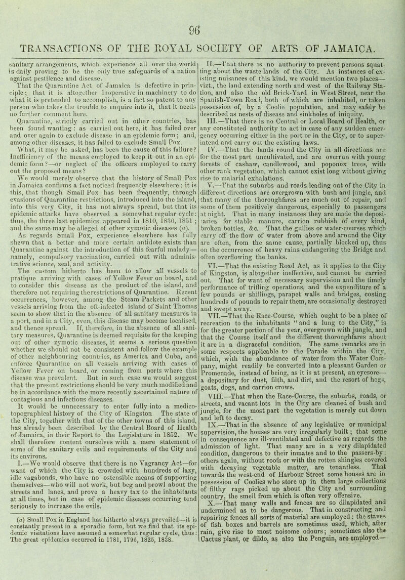 sanitary arrangements, which experience all over the world is daily proving to be the only true safeguards of a nation against pestilence and disease. That the Quarantine Act of Jamaica is defective in prin- ciple ; that it is altogether inoperative in machinery to do what it is pretended to accomplish, is a fact so patent to any person who takes the trouble to enquire into it, that it needs no further comment here. Quarantine, strictly carried out in other countries, has been found wanting : as carried out here, it has failed over and over again to exclude disease in an epidemic form; and, among other diseases, it has failed to exclude Small Pox. What, it may be asked, has been the cause of this failure? Inefficiency of the means employed to keep it out in an epi- demic form ?—or neglect of the officers employed to carry out the proposed means? We would merely observe that the history of Small Pox in Jamaica confirms a fact noticed frequently elsewhere : it is this, that though Small Pox has been frequently, through evasions of Quarantine restrictions, introduced into the island, into this very City, it has not always spread, but that its epidemic attacks have observed a somewhat regular cycle: thus, the three last epidemics appeared in 1810, 1830, 1851 ; and the same may be alleged of other zymotic diseases (a). As regards Small Pox, experience elsewhere has fully shewn that a better and more certain antidote exists than Quarantine against the introduction of this fearful malady— namely, compulsory vaccination, carried out with adminis- trative science, zeal, and activity. The custom hitherto has been to allow all vessels to pratique arriving with cases of Yellow Fever on board, and to consider this disease as the product of the island, and therefore not requiring therestrictionsof Quarantine. Recent occurrences, however, among the Steam Packets and other vessels arriving from the oft-infected island of Saint Thomas seem to show that in the absence of all sanitary measures in a port, and in a City, even, this disease may become localised, and thence spread. If, therefore, in the absence of all sani- tary measures, Quarantine is deemed requisite for the keeping out of other zymotic diseases, it seems a serious question whether we should not be consistent and follow the example of other neighbouring countries, as America and Cuba, and enforce Quarantine on all vessels arriving with cases of Y'ellow Fever on board, or coming from ports where this disease was prevalent. But in such case we would suggest that the present restrictions should be very much modified and be in accordance with the more recently ascertained nature of contagious and infectious diseases. It would be unnecessary to enter fully into a medico- topographical history of the City of Kingston The state of the City, together with that of the other towns of this island, has already been described by the Central Board of Health of Jamaica, in their Report to the Legislature in 1852. We shall therefore content ourselves with a mere statement of some of the sanitary evils and requirements of the City and its environs. I.—We would observe that there is no Vagrancy Act—for want of which the City is crowded with hundreds of lazy, idle vagabonds, who have no ostensible means of supporting themselves—who will not work, but beg and prowl about the streets and lanes, and prove a heavy tax to the inhabitants at all times, but in case of epidemic diseases occurring tend seriously to increase the evils. (a) Small Pox in England lias hitherto always prevailed—it is constantly present in a sporadic form, but we find that its epi- demic visitations have assumed a somewhat regular cycle, thus : The great epidemics occurred in 1781, 1790, 1825, 1838. II. —That there is no authority to prevent persons squat- ting about the waste lands of the City. As instances of ex- isting nuisances of this kind, we would mention two places— vizt., the land extending north and west of the Railway Sta- tion, and also the old Brick-Yard in West Street, near the Spanish-Town Roa 1, both of which are inhabited, or taken possession of, by a Coolie population, and may safely be described as nests of disease and sinkholes of iniquity. III. —That there is no Central or Local Board of Health, or any constituted authority to act in case of any sudden emer- gency occurring either in the port or in the City, or to super- intend and carry out the existing laws. IV. —-That the lands round the City in all directions arc for the most part uncultivated, and are overrun with young forests of cashaw, candlewood, and poponox trees, with other rank vegetation, which cannot exist long without giving rise to malarial exhalations. V. —That the suburbs and roads leading out of the City in different directions are overgrown with bush and jungle, and that many of the thoroughfares are much out of repair, and some of them positively dangerous, especially to passengers at night. That in many instances they are made the deposi- 'aries for stable manure, carrion rubbish of every kind, broken bottles, &c. That the gullies or water-courses which carry off the flow of water from above and around the City are often, from the same cause, partially blocked up, thus on the occurrence of heavy rains endangering the Bridge and often overflowing the banks. VI. —That the existing Road Act, as it applies to the City of Kingston, is altogether ineffective, and cannot be carried out. That for want of necessary supervision and the timely performance of trifling operations, and the expenditure of a few pounds or shillings, parapet walls and bridges, costing hundreds of pounds to repair them, are occasionally destroyed and swept away. VII. —That the Race-Course, which ought to be a place of recreation to the inhabitants “ and a lung to the City,” is for the greater portion of the year, overgrown with jungle, and that the Course itself and the different thoroughfares about it are in a disgraceful condition. The same remarks are in some respects applicable to the Parade within the City, which, with the abundance of water from the Water Com- pany, might readily be converted into a pleasant Garden or Promenade, instead of being, as it is at present, an eyesore— a depositary for dust, filth, and dirt, and the resort of hogs, goats, dogs, and carrion crows. VIII. —That when the Race-Course, the suburbs, roads, or streets, and vacant lots in the City are cleaned of bush and jungle, for the most part the vegetation is merely cut down and left to decay. IX. —That in the absence of any legislative or municipal supervision, the houses are very irregularly built; that some in consequence are ill-ventilated and defective as regards the admission of light. That many are in a very dilapidated condition, dangerous to their inmates and to the passers-by : others again, without roofs or with the rotten shingles covered with decaying vegetable matter, are tenantless. That towards the west-end of Harbour Street some houses are in possession of Coolies who store up in them large collections of filthy rags picked up about the City and surrounding country, the smell from which is often very offensive. X. —That many walls and fences are so dilapidated and undermined as to be dangerous. That in constructing and repairing fences all sorts of material are employed : the staves of fish boxes and barrels are sometimes used, which, after rain, give rise to most noisome odours; sometimes also the Cactus plant, or dildo, as also the Penguin, are employed—