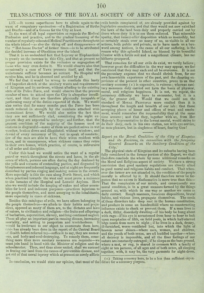 TRANSACTIONS OF THE ROYAL SOCIETY OF ARTS OF JAMAICA. L1X—It seems superfluous here to allude again to the want of compulsory vaccination—of a Registration of Births and Deaths—and of a Census for the City at least. To the want of all legal supervision as regards the Medical. Profession and practice, and to the gradual lessening of the number of regularly-educated Medical Practitioners throughout the whole island—as also the dying off and disappearance of the “ Ilot-house Doctor” of former times—is to be attributed the decided increase of Obeahism over the island. That it is an undoubted fact that Leprosy or Elephantiasis is greatly on the increase in this City, and that at present no proper provision exists for the seclusion or segregation off those who may even desire it. \\rc would observe also that occasionally a case of Yaws presents itself, and that the unfortunate sufferer becomes an outcast. No Hospital will receive him, and he is shunned and avoided by all. We feel that it would be wrong to conclude this hasty and imperfect sketch of the sanitary wants and requirements of Kingston and its environs, without alluding to the existing .state of its Police Force, and would observe that the present number of men to attend upon the City is altogether insuffi- cient, and that they are therefore physically incapable of performing many of the duties expected of them. We would also notiee that for many months past the Force has been much reduced in strength by the numbers attacked with intermittent fever. We would also notice the fact that they are not sufficiently clad, considering the night ex- posure they are expected to undergo ; and further, that the present condition of the majority of the houses used as stations is disgraceful—many of them are perfect seives in wet weather, broken down and dilapidated, without windows, and devoid of every necessary of life, not to speak of comforts ; few of the men are able to have their wives resident with them, and in consequence, when sickness comes they retire to their own homes, which practice, of course, is subversive of all order and discipline. Under this head we would notice the want of a regular patrol or watch throughout the streets and lanes, in the ab- sence of which, persons are often during the day deafened by the yells and screams of contending parties, and disgusted by blasphemous and indecent language, and at night are frequently disturbed by parties singing and making noises in the streets. More especially is this the case along North Street, and which when practised towards the west end must prove a nuisance to the inmates of the Hospital and Lunatic Asylum. Here also we would include the keeping of wakes and other assem- blies for lewd and indecent purposes—practices injurious to the people themselves, and most annoying to the inhabitants, more especially in cases of sickness. Besides this catalogue of evils, we have others belonging to the people themselves—we allude to their habits and preju- dices, opposed as many of them are, to the dictates and laws of nature, to civilization and religion—the fruits and offsprings of barbarism, superstition, slavery, and long-continued neglect. These all play an important part in causing disease, increasing mortality, and adding to pauperism and wretchedness. It would be irrelevant to our object to enumerate them here, (this has already been done in the report of the Central Board of Health before referred to)—suffice it to say, they are numer- ous, and body-and-soul-destroying. To remedy them, some- thing more than mere sanitary measures are requisite—we must join hand in hand v.ith the Minister of religion and the schoolmaster. Thus, and thus alone united, shall we succeed in freeing our land from the causes of preventible disease, and get rid of that moral leprosy which at present so sorely afflicts us. In conclusion, wc would state our opinion, that most of the evils herein complained of, are already provided against by legislative enactments, and that they would not now existhad the laws of the land been duly and properly carried out by those whose duty it is to see them enforced. That miserable apathy, that laissez-aller disposition which so insensibly, but so certainly steals over so many of us, so visible in all our actions, both public and private, as to have made us a bye- word among nations, is the cause of all our suffering, is the reason why this splendid Island, so blessed by its bountiful Creator with a fertile soil and a magnificent climate, has not hitherto prospered. That remedies for all our evils do exist, we verily believe ; however great the difficulties in the way may appear, we feel convinced that they may each and all be overcome. It is not the pecuniary expense that we should shrink from, for our own lamentable experience of the past, and the cheering ex- perience of the present in other countries, prove to us that sanitary economy (e.) is expensive, is ruinous ; whereas sani- tary measures duly carried out form the basis of physical, moral, and religious happiness. It is not, we repeat, the pecuniary difficulty we have to encounter, but it is a far, far greater evil. Would that we could see the standard of Moral Principle more exalted than it is throughout the length and breadth of our isle: that those accepting places of honor and offices of trust and emolu- ment, would remember the responsibility they at the same time assume; and that they, together with us, from Her Majesty’s Representative to the lowest menial, would strive to do their duty, each in his own station, not with eye-service, as men-pleasers, but in singleness of heart, fearing God! Report on the Moral Condition of the City of Kingston and its Environs, in connection with the foregoing General Remarks on the Sanitary Condition of the City. The physical state of Kingston and its suburbs having been fully considered in the former portion of this Report, we shall therefore conclude the whole by some additional remarks on the Moral and Religious aspect of society. A\re have a strong conviction that good sanitary regulations are closely allied to good moral and religious habits and conduct. That when- ever the former are not attended to, the condition of the people morally is affected by it. It should therefore never be for- gotten that no axiom in Mathematics is more true than this— That the complexion of our minds, and consequently our moral condition, is in a great measure formed by the things around us, with which in one way or another we come in daily contact. Rough manners, ferocious dispositions, brutal habits, and vicious lives, propagate themselves. The seeds of.these disorders take deep root in the human constitution, and produce in some an hundredfold where no counteracting influence exists to check or prevent them. If a man lives in a dark, filthy, disorderly dwelling—if his body be hung about with rags—if his eye is accustomed from hour to hour to look upon receptacles of filth, on fetid pools, in which half-starved hogs nestle from morn to night; if he lives in a dark, dreary, ill-furnished, worse ventilated hut, into which the light of heaven never shines—where men, women, and children, and the youth of both sexes, are all huddled together—where all decency is impossible, and all the finer feelings of our nature are constantly outraged ; if he sleeps on the bare ground, where a mat, or rug, is shared in common With a family of eight or ten persons, of all ages and of both sexes, all sleeping together, with, it may be, the very garments for night-dress, (<?.) Taking economy here, to be a less than sufficient expen- diture for a necessary purpose.