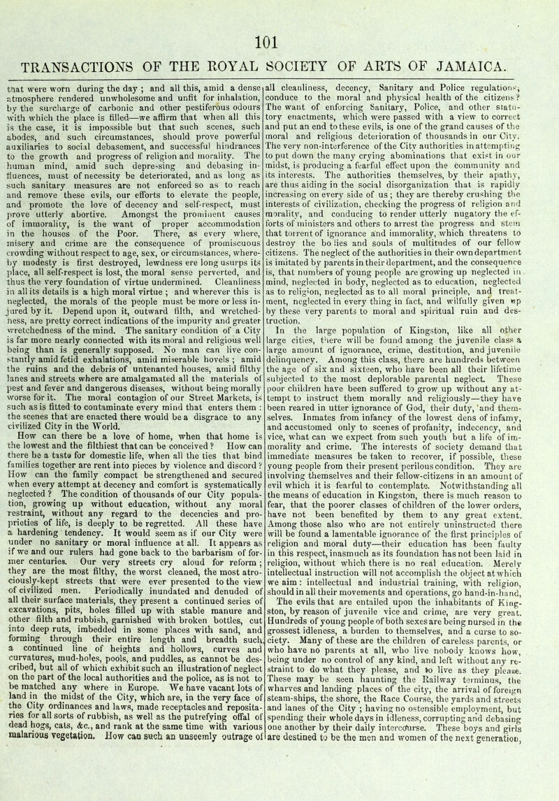 TRANSACTIONS OF THE ROYAL SOCIETY OF ARTS OF JAMAICA. that were worn during the day ; and all this, ainid a dense atmosphere rendered unwholesome and unfit for inhalation, by the surcharge of carbonic and other pestiferous odours with which the place is filled—we affirm that when all this is the case, it is impossible but that such scenes, such abodes, and such circumstances, should prove powerful auxiliaries to social debasement, and successful hindrances to the growth and progress of religion and morality. The human mind, amid such depre>sing and debasing in- fluences, must of necessity be deteriorated, and as long as such sanitary measures are not enforced so as to reach and remove these evils, our efforts to elevate the people, and promote the love of decency and self-respect, must prove utterly abortive. Amongst the prominent causes of immorality, is the want of proper accommodation in the houses of the Poor. There, as every where, misery and crime are the consequence of promiscuous crowding without respect to age, sex, or circumstances, where- by modesty is first destroyed, lewdness ere long usurps its place, all self-respect is lost, the moral sense perverted, and thus the very foundation of virtue undermined. Cleanliness in all its details is a high moral virtue ; and wherever this is neglected, the morals of the people must be more or less in- jured by it. Depend upon it, outward filth, and wretched- ness, are pretty correct indications of the impurity and greater wretchedness of the mind. The sanitary condition of a City is far more nearly connected with its moral and religious well being than is generally supposed. No man can live con- stantly amid fetid exhalations, amid miserable hovels ; amid the ruins and the debris of untenanted houses, amid filthy lanes and streets where are amalgamated all the materials of pest and fever and dangerous diseases, without being morally worse for it. The moral contagion of our Street Markets, is such as is fitted to contaminate every mind that enters them : the scenes that are enacted there would be a disgrace to any civilized City in the World. How can there be a love of home, when that home is the lowest and the filthiest that can be conceived ? How can there be a taste for domestic life, when all the ties that bind families together are rent into pieces by violence and discord ? How can the family compact be strengthened and secured when every attempt at decency and comfort is systematically neglected ? The condition of thousands Of our City popula- tion, growing up without education, without any moral restraint, without any regard to the decencies and pro- prieties of life, is deeply to be regretted. All these have a hardening tendency. It would seem as if our City were under no sanitary or moral influence at all. It appears as if we and our rulers had gone back to the barbarism of for- mer centuries. Our very streets cry aloud for reform; they are the most filthy, the worst cleaned, the most atro- ciously-kept streets that were ever presented to the view of civilized men. Periodically inundated and denuded of all their surface materials, they present a continued series of excavations, pits, holes filled up with stable manure and other filth and rubbish, garnished with broken bottles, cut into deep ruts, imbedded in some places with sand, and forming through their entire length and breadth such, a continued line of heights and hollows, curves and curvatures, mud-holes, pools, and puddles, as cannot be des- cribed, but all of which exhibit such an illustration of neglect on the part of the local authorities and the police, as is not to be matched any where in Europe. We have vacant lots of land in the midst of the City, which are, in the very face of the City ordinances and laws, made receptacles and reposita- ries for all sorts of rubbish, as well as the putrefying offal of dead hogs, cats, &c., and rank at the same time with various malarious vegetation. How can such an unseemly outrage of all cleanliness, decency, Sanitary and Police regulations, conduce to the moral and physical health of the citizens? The want of enforcing Sanitary, Police, and other statu- tory enactments, which were passed with a view to correct and put an end to these evils, is one of the grand causes of the moral and religious deterioration of thousands in our City. The very non-interference of the City authorities in attempting to put down the many crying abominations that exist in our midst, is producing a fearful effect upon the community and its interests. The authorities themselves, by their apathy, are thus aiding in the social disorganization that is rapidly increasing on every side of us ; they are thereby crushing the interests of civilization, checking the progress of religion and morality, and conducing to render utterly nugatory the ef- forts of ministers and others to arrest the progress and stem that torrent of ignorance and immorality, which threatens to destroy the bo lies and souls of multitudes of our fellow citizens. The neglect of the authorities in their own department is imitated by parents in their department, and the consequence is, that numbers of young people are growing up neglected in mind, neglected in body, neglected as to education, neglected as to religion, neglected as to all moral principle, and treat- ment, neglected in every thing in fact, and wilfully given wp by these very parents to moral and spiritual ruin and des- truction. In the large population of Kingston, like all other large cities, there will be found among the juvenile class a large amount of ignorance, crime, destitution, and juvenile delinquency. Among this class, there are hundreds between the age of six and sixteen, who have been all their lifetime subjected to the most deplorable parental neglect. These poor children have been suffered to grow up without any at- tempt to instruct them morally and religiously—they have been reared in utter ignorance of God, their duty, ‘and them- selves. Inmates from infancy of the lowest dens of infamy, and accustomed only to scenes of profanity, indecency, and vice, what can we expect from such youth but a life of im- morality and crime. The interests of society demand that immediate measures be taken to recover, if possible, these young people from their present perilous condition. They are involving themselves and their fellow-citizens in an amount of evil which it is fearful to contemplate. Notwithstanding all the means of education in Kingston, there is much reason to fear, that the poorer classes of children of the lower orders, have not been benefited by them to any great extent. Among those also who are not entirely uninstructed there will be found a lamentable ignorance of the first principles of religion and moral duty—their education has been faulty in this respect, inasmuch as its foundation has not been laid in religion, without which there is no real education. Merely intellectual instruction will not accomplish the object at which we aim : intellectual and industrial training, with religion, should in all their movements and operations, go hand-in-hand, The evils that are entailed upon the inhabitants of King- ston, by reason of juvenile vice and crime, are very great. Hundreds of young people of both sexes are being nursed in the grossest idleness, a burden to themselves, and a curse to so- ciety. Many of these are the children of careless parents, or who have no parents at all, who live nobody knows how, being under no control of any kind, and left without any re- straint to do what they please, and to live as they please. These may be seen haunting the Railway terminus, the wharves and landing places of the city, the arrival of foreign steam-ships, the shore, the Race Course, the yards and streets and lanes of the City ; having no ostensible employment, but spending their whole days in idleness, corrupting and debasing one another by their daily intercourse. These boys and girls are destined to be the men and women of the next generation,