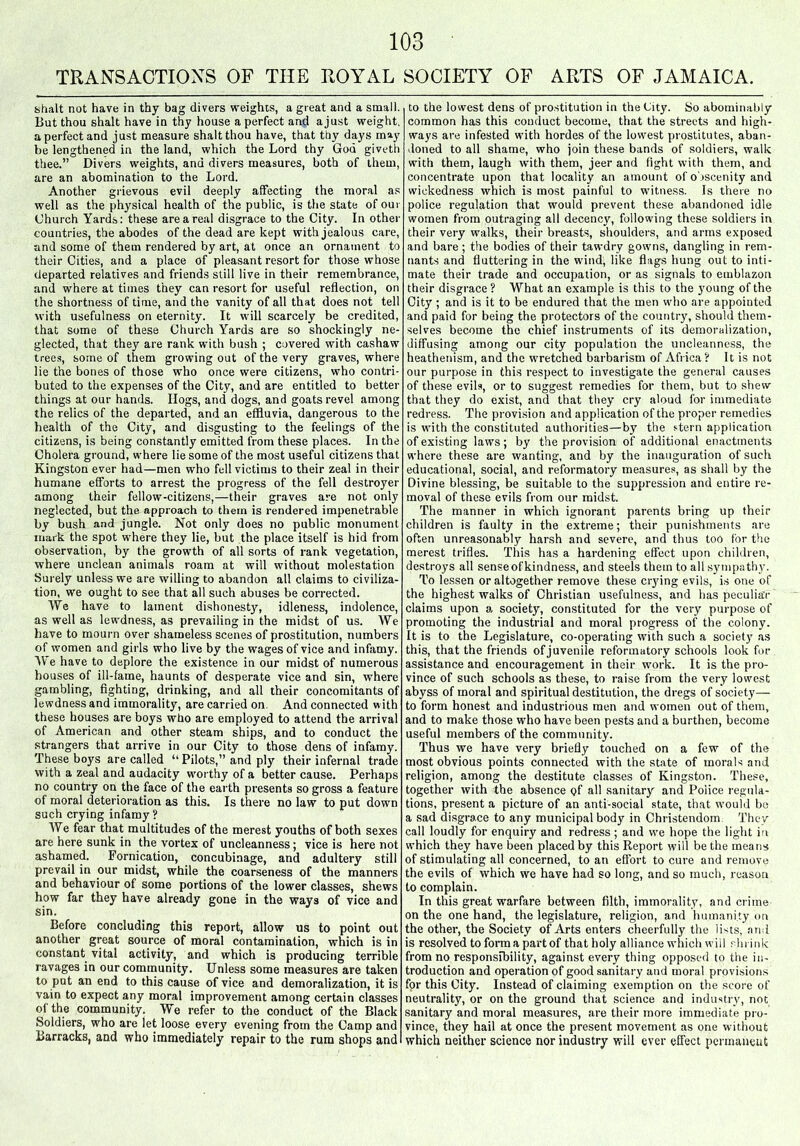 TRANSACTIONS OF THE ROYAL SOCIETY OF ARTS OF JAMAICA. shalt not have in thy bag divers weights, a great and a small. But thou shalt have in thy house a perfect and a just weight, a perfect and just measure shalt thou have, that thy days may be lengthened in the land, which the Lord thy God giveth thee.” Divers weights, and divers measures, both of them, are an abomination to the Lord. Another grievous evil deeply affecting the moral as well as the physical health of the public, is the state of our Church Yards: these are a real disgrace to the City. In other countries, the abodes of the dead are kept with jealous care, and some of them rendered by art, at once an ornament to their Cities, and a place of pleasant resort for those whose departed relatives and friends still live in their remembrance, and where at times they can resort for useful reflection, on the shortness of time, and the vanity of all that does not tell with usefulness on eternity. It will scarcely be credited, that some of these Church Yards are so shockingly ne- glected, that they are rank with bush ; covered with cashaw trees, some of them growing out of the very graves, where lie the bones of those who once were citizens, who contri- buted to the expenses of the City, and are entitled to better things at our hands. Hogs, and dogs, and goats revel among the relics of the departed, and an effluvia, dangerous to the health of the City, and disgusting to the feelings of the citizens, is being constantly emitted from these places. In the Cholera ground, where lie some of the most useful citizens that Kingston ever had—men who fell victims to their zeal in their humane efforts to arrest the progress of the fell destroyer among their fellow-citizens,—their graves are not only neglected, but the approach to them is rendered impenetrable by bush and jungle. Not only does no public monument mark the spot where they lie, but the place itself is hid from observation, by the growth of all sorts of rank vegetation, where unclean animals roam at will without molestation Surely unless we are willing to abandon all claims to civiliza- tion, we ought to see that all such abuses be corrected. \Ye have to lament dishonesty, idleness, indolence, as well as lewdness, as prevailing in the midst of us. \Ye have to mourn over shameless scenes of prostitution, numbers of women and girls who live by the wages of vice and infamy. We have to deplore the existence in our midst of numerous houses of ill-fame, haunts of desperate vice and sin, where gambling, fighting, drinking, and all their concomitants of lewdness and immorality, are carried on. And connected with these houses are boys who are employed to attend the arrival of American and other steam ships, and to conduct the strangers that arrive in our City to those dens of infamy. These boys are called “ Pilots,” and ply their infernal trade with a zeal and audacity worthy of a better cause. Perhaps no country on the face of the earth presents so gross a feature of moral deterioration as this. Is there no law to put down such crying infamy? We fear that multitudes of the merest youths of both sexes are here sunk in the vortex of uncleanness; vice is here not ashamed. Fornication, concubinage, and adultery still prevail in our midst, while the coarseness of the manners and behaviour of some portions of the lower classes, shews how far they have already gone in the ways of vice and sin. Before concluding this report, allow us to point out another great source of moral contamination, which is in constant vital activity, and which is producing terrible ravages in our community. Unless some measures are taken to put an end to this cause of vice and demoralization, it is vain to expect any moral improvement among certain classes of the community. We refer to the conduct of the Black Soldiers, who are let loose every evening from the Camp and Barracks, and who immediately repair to the rum shops and to the lowest dens of prostitution in the City. So abominably common has this conduct become, that the streets and high- ways are infested with hordes of the lowest prostitutes, aban- doned to all shame, who join these bands of soldiers, walk with them, laugh with them, jeer and fight with them, and concentrate upon that locality an amount of obscenity and wickedness which is most painful to witness. Is there no police regulation that would prevent these abandoned idle women from outraging all decency, following these soldiers in their very walks, their breasts, shoulders, and arms exposed and bare ; the bodies of their tawdry gowns, dangling in rem- nants and fluttering in the wind, like flags hung out to inti- mate their trade and occupation, or as signals to emblazon their disgrace ? What an example is this to the young of the City ; and is it to be endured that the men who are appointed and paid for being the protectors of the country, should them- selves become the chief instruments of its demoralization, diffusing among our city population the uncleanness, the heathenism, and the wretched barbarism of Africa? It is not our purpose in this respect to investigate the general causes of these evils, or to suggest remedies for them, but to shew that they do exist, and that they cry aloud for immediate redress. The provision and application of the proper remedies is with the constituted authorities—by the stern application of existing laws; by the provision of additional enactments where these are wanting, and by the inauguration of such educational, social, and reformatory measures, as shall by the Divine blessing, be suitable to the suppression and entire re- moval of these evils from our midst. The manner in which ignorant parents bring up their children is faulty in the extreme; their punishments are often unreasonably harsh and severe, and thus too for the merest trifles. This has a hardening effect upon children, destroys all sense of kindness, and steels them to all sympathy. To lessen or altogether remove these ciying evils, is one of the highest walks of Christian usefulness, and has peculiar claims upon a society, constituted for the very purpose of promoting the industrial and moral progress of the colony. It is to the Legislature, co-operating with such a society as this, that the friends of juvenile reformatory schools look for assistance and encouragement in their work. It is the pro- vince of such schools as these, to raise from the very lowest abyss of moral and spiritual destitution, the dregs of society—- to form honest and industrious men and women out of them, and to make those who have been pests and a burthen, become useful members of the community. Thus we have very briefly touched on a few of the most obvious points connected with the state of morals and religion, among the destitute classes of Kingston. These, together with the absence of all sanitary and Police regula- tions, present a picture of an anti-social state, that would be a sad disgrace to any municipal body in Christendom They call loudly for enquiry and redress ; and we hope the light in which they have been placed by this Report will be the means of stimulating all concerned, to an effort to cure and remove the evils of which we have had so long, and so much, reason to complain. In this great warfare between filth, immorality, and crime on the one hand, the legislature, religion, and humanity on the other, the Society of Arts enters cheerfully the lists, and is resolved to form a part of that holy alliance which will shrink from no responsibility, against every thing opposed to the in- troduction and operation of good sanitary and moral provisions for this City. Instead of claiming exemption on the score of neutrality, or on the ground that science and industry, not sanitary and moral measures, are their more immediate pro- vince, they hail at once the present movement as one without which neither science nor industry will ever effect permanent