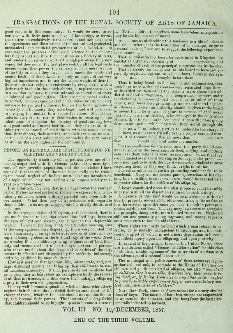 TRANSACTIONS OF THE ROYAL SOCIETY OF ARTS OF JAMAICA. good results in this community. It would be more in ac- cordance with their taste and love of knowledge, to devote their.attention exclusively to the selection and safe keeping of the specimens and illustrations of the natural and geological, mechanical and artificial productions of our Island, and to encourage the progress of industrial science in the colony; but they would sacrifice their position as a Society of Arts, and render themselves unworthy the high patronage they now' enjoy, did they not in the first place seek by all the legitimate means wdthin their power, the sanitary and the moral welfare of the City in wdiich they dwell. To promote the bodily and mental health of the citizens, is surely an object of the very highest importance, and to cast the w'hole weight of their in- fluence into that scale, and endeavour by every means within their reach to obtain these high objects, is to place themselves in a position to deserve the gratitude and co-operation of every enlightened and good citizen. Here are no personal ends to be served, no mere experiment of mock philanthropy, no party purposes for political influence, but on the broad ground of necessity and humanity they have begun, and will persevere, in bringing the matter to a succes>ful issue. Should they unfortunately fail to realise their wishes in securing for the inhabitants of Kingston the blessing of good sanitary laws and good social and moral institutions, they shall retire from this particular branch of their duties wflth the consciousness that their objects, their motives, and their exertions were all on the side of a great public good, embracing the very lowest as well as the very highest in the community. REPORT ON REFORMATORY INSTITUTIONS FOR NE- GLECTED AND VAGRANT BOYS. The opportunity which my official position gives me of be- coming acquainted with the vicious habits of the more igno- rant of our juvenile population, and the conviction I have received, that the crime of the man is generally to be traced to the moral neglect of the boy, must plead my introduction of a topic which may not, at first view, appear strictly rele- vant to a prison report. It is admitted, I believe, that in all large towns the younger part of the less favored portion of society are exposed to a demo- ralizing influence, which ordinary parental care often fails to counteract. What then may be apprehended with regard to those children, who are growing up into life utterly destitute of such care! In the large population of Kingston, at this moment, there is too much reason to fear that several hundred boys, between the ages of eight and sixteen, are subject to this deplorable neglect. In one of the long lanes, on a Sunday morning, just as the congregations were dispersing, there were counted not fewer than sixty, of an age to be at school, or at church, play- ing and lounging about in the dirt and rags of the week. Need we wonder, if such children grow up in ignorance of God, their duty and themselves ? Are not the eyes and ears of persons who move much about the lanes and outskirts of the city, constantly offended and disgusted by the profanity, indecency, and vice, exhibited by mere children ? How is it possible that ignorant, idle, intemperate, and, per- haps, dishonest parents, can bring up their children to be use- ful members of society? If such parents do not inculcate bad principles, they at least shew an example perfectly the reverse of all that is virtuous, and thus leave their unhappy offspring a prey to their own evil propensities. It may well become a question, whether those who utterly neglect their children, do not forfeit their natural right to the charge of them ; whether the state should not assume the du- ty, and become their parent. The interests of society forbid that children should be so brought up as to become a curse to it. To the children themselves, some benevolent interposition may be the highest act of mercy. As one means of checking this tendency to a life of idleness and crime, where it is the iruit either of misfortune, or gross parental neglect, I venture to suggest the following experimen- tal measure:— That a philanthropic board be constituted in Kingston, by legislative authority, consisting of magistrates, and the minister of each of the principal congregations in the city. That it should be competent to this board to have any aj» parently neglected vagrant, or vicious boys, between the ages of and brought before them. That it being found, on due inquiry and examination, that such boy* were without parents-—were separated from them, or discarded by them—that the parents were themselves ad- dicted to habitual vagrancy, or intemperance—or were under conviction as felons—and that from some or other of these causes, such boys were growing up under total moral neglect, in idleness and vice ; an authority should be given to the board to indent them for a term of years to persons of good moral character, in a rural district, to be employed in the cultivation of the soil, or in some trade connected therewith; thus giving them an occupation which may make them useful through life. That as well to induce parties to undertake the charge of such boys, as a measure friendly to their proper care and over- sight, it be recommended that no more than nor fewer than should be placed under one master. That as conditions for the indenture, the party should con- tract to afford to the boys suitable food, lodging, and clothing —to have them taught to read the scriptures—to see that they are conducted to a place of worship on Sunday, under proper su- pervision, and to furnish the board with such periodical returns respecting them, as they may think it right to call for. The reflex influence of such a proceeding could not fail to be beneficial. Many an indifferent parent, conscious of his neg- lect, but unwilling to suffer exposure, would be aroused by it to greater efforts for the welfare of his offspring. Aboard constituted upon the plan proposed could be safely intrusted with all the discretion required for such a duty. A measure of this kind would be no interference with civil liberty, properly understood ; other countries, quite as free as this, have acted upon the same principle, though in perhaps a somewhat different form. The vagrancy laws seem to recognize the principle, though with more limited restraints. Neglected children are generally young vagrants, and young vagrants are almost sure to become old thieves. Those rights are justly forfeited which a man refuses to ex- ercise, or is morally incompetent to discharge, and the omis- sion or neglect of which is not a mere deprivation to himself, but inflicts injury upon his offspring, and upon posterity.- In several of the principal towns of the United States, there are institutions called “Houses of Reformation” for this class of children, combining some of the restraints of a prison with the advantages of a manual labour-school. The municipal and police courts of these towns are legally authorized, not only to commit to the House of Reformation children and youth convicted of offences, but also “ any child, or children that live an idle, dissolute life, their parents be- ing dead, or, if living, from vice or any other cause, neglect to provide suitable employment for, or exercise salutary con- trol over, such child or children.” Near New-York, there is .Farm-school for a nearly similar class of boys. The boards of both institutions are empowered to apprentice the inmates, and the boys from the latter are generally indented to farmers. YOL. III.—NO. 12^ DECEMBER, 1857. END OF THE THIRD VOLUME,