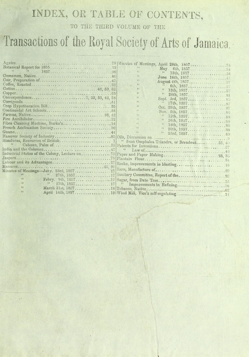 Agates Botanical Report for 1855 . “ “ 1857 Cinnamon, Native Coir, Preparation of ....... Coffee, Roasted . ........ Cotton Copper. .... Correspondence. Corrigenda Crop Hypothecation Bil-1 Continental Art Schools........ ........ Farinas, Native.... Fire Annihilator................... Fibre Cleaning Machine, Burke’s..... .... French Acclimation Society.... ... Guano.... ... Hanover Society of Industry............. Honduras, Resources of British Cahoun, Palm of . India and the Colonies. ... Industrial Status of the Colony, Lecture on Jaspers Labour and its Advantages.............. Manures Minutes of Meetings—Jany. 23rd, 1857... “ “ 27th, 1857... 4‘ Eebry. 9th, 1857... “ “ 17th, 1857 ...... “ March 31st, 1857. .... “ April 14th, 1857... •1, 79 19 90 40 ..........41i .38 .... .48, 59, 02 45 22, 35, 42, 58 ..41 ....35 ....84 .......36, 42 ...12 ...... 14 ..........10 .44 . 85 .......... 1 ......35 .47 ...........78 ..........79 ..........27 .......43, 90 ......... .17 . ...17 17 .. 17 18 I Minutes of Meetings, April 28th, 1857... May 6 th, 1857.. “ 13th, 1857... . June 16th, 1857 August 4th, 1857.... • “ “ 6th, 1857.... “ “ 3 3th, 1857.. “ “ 28th, 1857 Sept, 3rd, 1857.... “ 17th, 1857.... “ Oct. 29th, 1857.. ... Nov. 5th, 1857...., “ “ 12th, 1857. ... “ 36th, 1857.., “ 18th, 1857... . ' 20 th, 1857...., “ 23rd, 1857.... Oils, Discussion on ,....... ....... u from Omphalea Triandra, or Breadnut, Patents for Inventions........... “ Law of....,, Paper and Paper Making. ........ ...... Plantain Flour, Rooks, improvements in blasting... ....... Rum, Manufacture of. Sanitary Committee, Report of the........... Sugar, from Date Tree................ “ Improvements in Refining.............. Tobacco, Native..................,...... Wind Mill, Tice's self-regulating, ....,,, ....34 . ... 34 ....34 41. ... .57 .... 57 ....57 ... .81 .... 85 ....87 .... 87 ....88 .... 88 ....88 ....88 . .. .88 .... 89 .35, 40 ... .ST . ...42 23, 35 , . . .34 . :ia 89 ... 98 . . .15 ....10 .....42 ...11 I